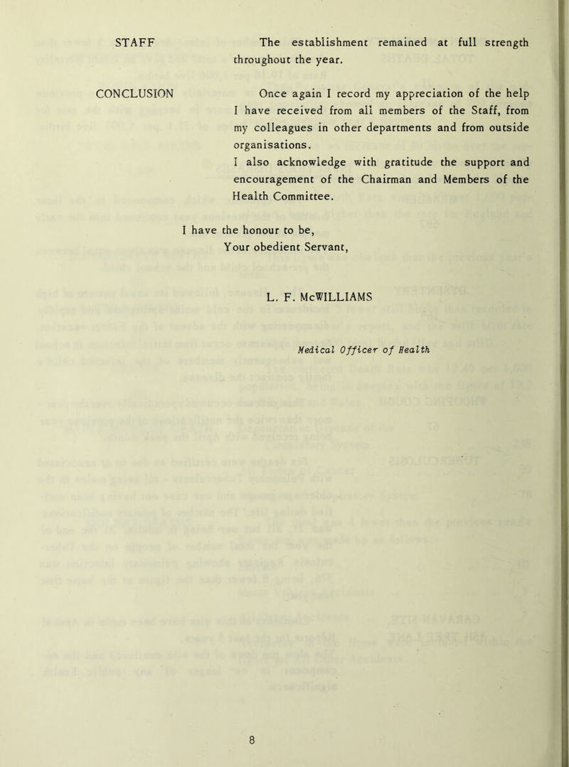 STAFF The establishment remained at full strength throughout the year. CONCLUSION Once again I record my appreciation of the help I have received from ail members of the Staff, from my colleagues in other departments and from outside organisations. 1 also acknowledge with gratitude the support and encouragement of the Chairman and Members of the Health Committee. I have the honour to be, Your obedient Servant, L. F. McWilliams Medical Officer of Health