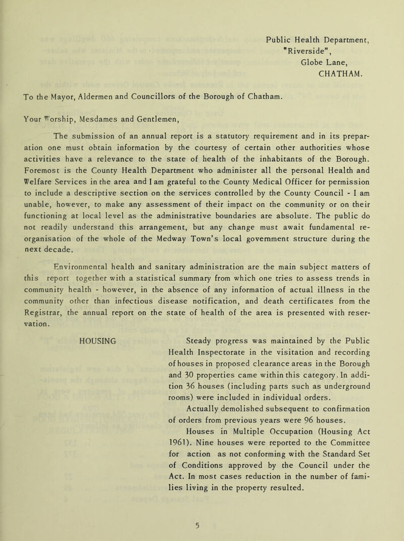 Public Health Department, Riverside”, Globe Lane, CHATHAM. To the Mayor, Aldermen and Councillors of the Borough of Chatham. Your Worship, Mesdames and Gentlemen, The submission of an annual report is a statutory requirement and in its prepar- ation one must obtain information by the courtesy of certain other authorities whose activities have a relevance to the state of health of the inhabitants of the Borough. Foremost is the County Health Department who administer all the personal Health and Welfare Services in the area and I am grateful to the County Medical Officer for permission to include a descriptive section on the services controlled by the County Council - I am unable, however, to make any assessment of their impact on the community or on their functioning at local level as the administrative boundaries are absolute. The public do not readily understand this arrangement, but any change must await fundamental re- organisation of the whole of the Medway Town’s local government structure during the next decade. Environmental health and sanitary administration are the main subject matters of this report together with a statistical summary from which one tries to assess trends in community health - however, in the absence of any information of actual illness in the community other than infectious disease notification, and death certificates from the Registrar, the annual report on the state of health of the area is presented with reser- vation. HOUSING Steady progress was maintained by the Public Health Inspectorate in the visitation and recording of houses in proposed clearance areas in the Borough and 30 properties came within this category. In addi- tion 36 houses (including parts such as underground rooms) were included in individual orders. Actually demolished subsequent to confirmation of orders from previous years were 96 houses. Houses in Multiple Occupation (Housing Act 1961). Nine houses were reported to the Committee for action as not conforming with the Standard Set of Conditions approved by the Council under the Act. In most cases reduction in the number of fami- lies living in the property resulted.