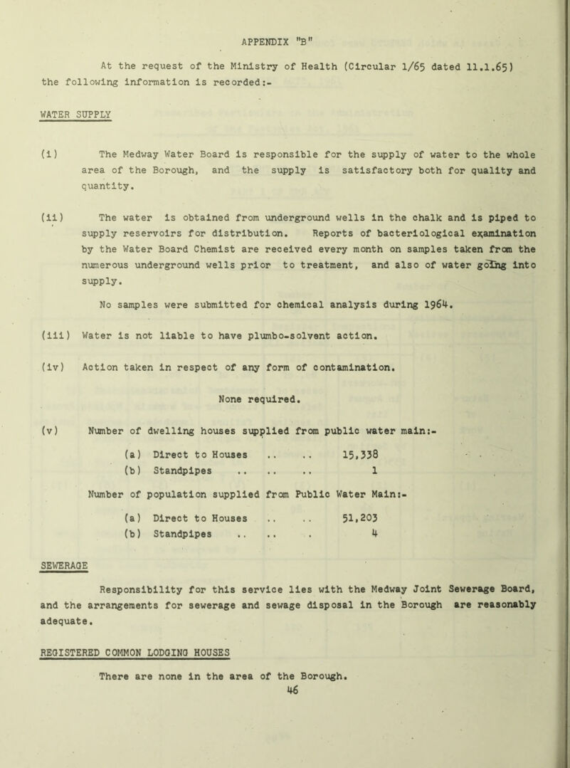 At the request of the Ministry of Health (Circular I/65 dated 11.1.65) the following Information Is recorded WATER SUPPLY (I) The Medway Water Board Is responsible for the supply of water to the whole area of the Borough, and the supply Is satisfactory both for quality and quantity. (II) The water Is obtained from underground wells In the chalk and Is piped to supply reservoirs for distribution. Reports of bacteriological examination by the Water Board Chemist are received every month on samples taken from the nvimerous underground wells prior to treatment, and also of water going into supply. No samples were submitted for chemical analysis dxirlng 1964. (III) Water Is not liable to have plumbo-solvent action, (Iv) Action taken In respect of any form of contamination. None required. (v) Number of dwelling houses supplied from public water maln:- (a) Direct to Houses .. .. 15.338 (b) Standpipes ...... 1 Number of population supplied from Public Water Maln;- (a) Direct to Houses .. 51,203 (b) Standpipes .... . 4 SEWERAGE Responsibility for this service lies with the Medway Joint Sewerage Board, and the arrangements for sewerage and sewage disposal In the Borough are reasonably adequate. REGISTERED COMMON LODQINO HOUSES There are none in the area of the Borough.