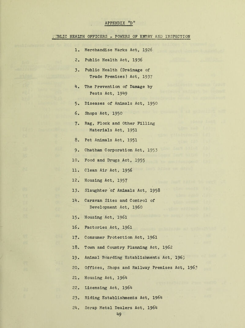 --BLIC HEALTH OFFICERS - POWERS OF ENTRY AND INSPECTION 1. Merchandise Marks Act, 1926 .2. Public Health Act, 1936 3. Public Health (Drainage of Trade Premises) Act, 1937 4. The Prevention of Damage by Pests Act, 1949 5. Diseases of Animals Act, 1950 6. Shops Act, 1950 7. Rag, Flock and Other Filling Materials Act, 1951 8. Pet Animals Act, 1951 9. Chatham Corporation Act, 1953 10. Pood and Drugs Act, 1955 11. Clean Air Act, 1956 12. Housing Act, 1957 13. Slaughter of Animals Act, 1958 14. Caravan Sites and Control of Development Act, i960 15. Housing Act, 1961 16. Factories Act, I961 17. Consumer Protection Act, 196I CO Town and Country Planning Act, I962 19. Animal Boarding Establishments Act, I965 20. Offices, Shops and Railway Premises Act, I96 21. Housing Act, 1964 22. Licensing Act, 1964 23. Riding Establishments Act, 1964 24. Scrap Metal Dealers Act, 1964