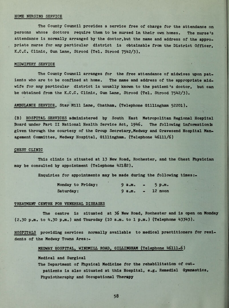 HOME NURSING SERVICE The Co\mty Council provides a service free of charge for the attendance on persons whose doctors require them to be nursed in their own homes. The nurse's attendance is normally arranged by the doctor,but the name and address of the appro- priate nurse for any particular district is obtainable from the District Officer, K.C.C, Clinic, Gun Lane, Strood (Tel. Strood 7542/3). MIDWIFERY SERVICE The County Council arranges for the free attendance of midwives upon pat- ients who are to be confined at home. The name and address of the appropriate mid- wife for any particular district is usually known to the patient's doctor, but can be obtained from the K.C.C. Clinic, G\an Lane, Strood (Tel, Strood 7542/3), AMBULANCE SERVICE, Star Mill Lane, Chatham. (Telephone Gillingham 52201), (B) HOSPITAL SERVICES administered by South East Metropolitan Regional Hospital Board under Part II National Health Service Act, 1946. The following Informatlonls given through the courtesy of the Group Secretary,Medway and Gravesend Hospital Man- agement Committee, Medway Hospital, Gillingham. (Telephone 46111/6) gHEST CLINIC This clinic is situated at 13 New Road, Rochester, and the Chest Physician may be consulted by appointment (Telephone 42182), Enquiries for appointments may be made during the following times Monday to Friday: 9 a.m. - 5 p.m. Saturday: 9 - 12 noon TREATMENT CENTRE FOR VENEREAL DISEASES The centre is situated at 36 New Road, Rochester and is open on Monday (2,30 p.m, to 4,30 p,m,) and Thursday (10 a.m, to 1 p.m.) (Telephone 43343). HOSPITALS providing services normally available to medical practitioners for resi- dents of the Medway Towns Area:- HEDWAY HOSPITAL. WINDMILL ROAD, GILLINGHAM (Telephone 46111-6) Medical and Surgical The Department of Physical Medicine for the rehabilitation of out- patients is also situated at this Hospital, e.g. Remedial Gymnastics, Physlotheraphy and Occupational Therapy