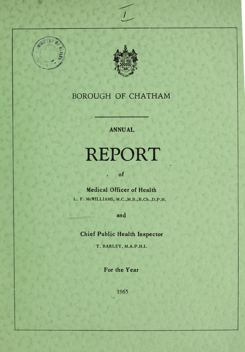 ' . . V BOROUGH OF CHATHAM ANNUAL REPORT of Medical Officer of Health l. f. McWilliams, m.c.,m.b.,b.ch.,d.p.h. and Chief Public Health Inspector T. BARLEY, M.A.P.H.I. For the Year 1965
