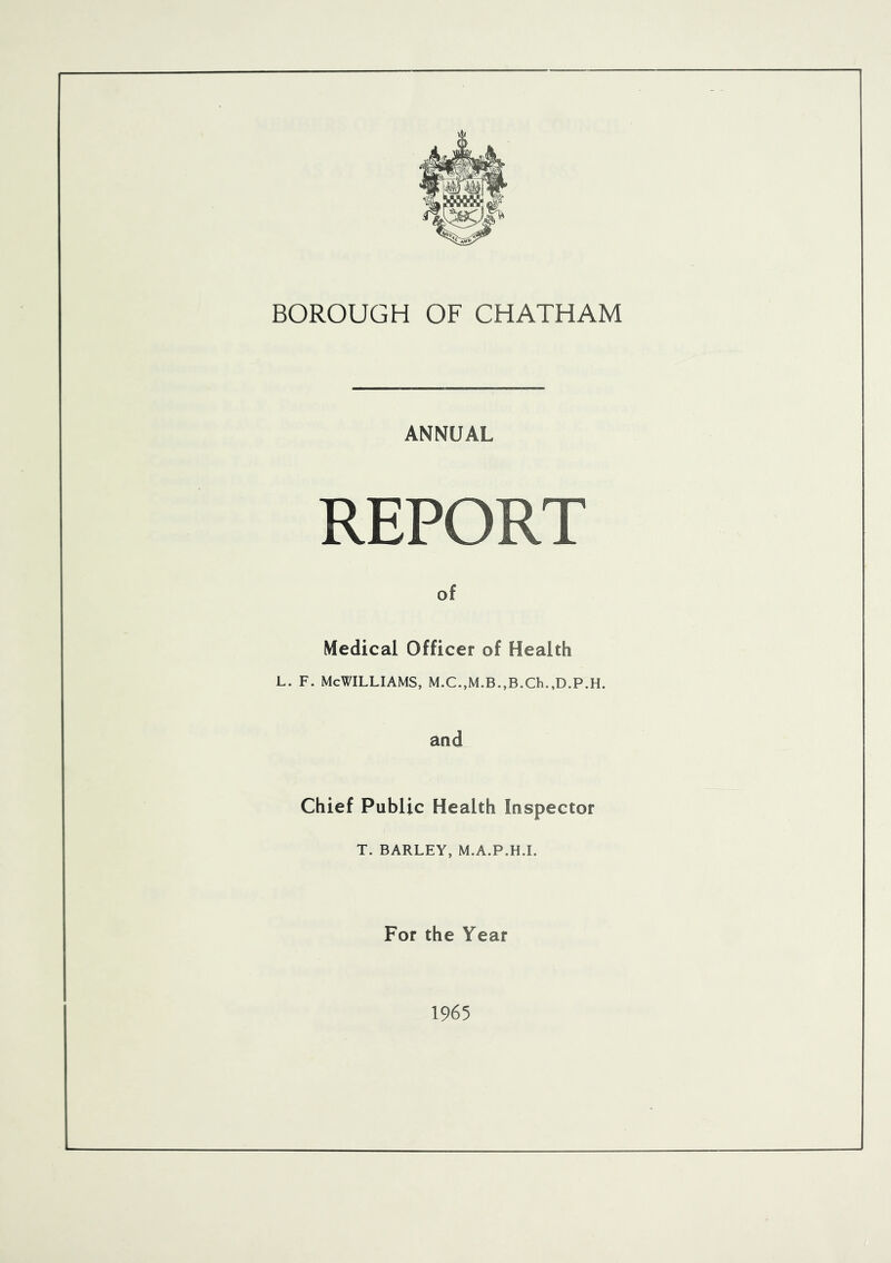 BOROUGH OF CHATHAM ANNUAL REPORT of Medical Officer of Health l. f. McWilliams, M.c.,M.B.,B.ch.,D.p.H. and Chief Public Health Inspector T. BARLEY, M.A.P.H.I. For the Year 1965