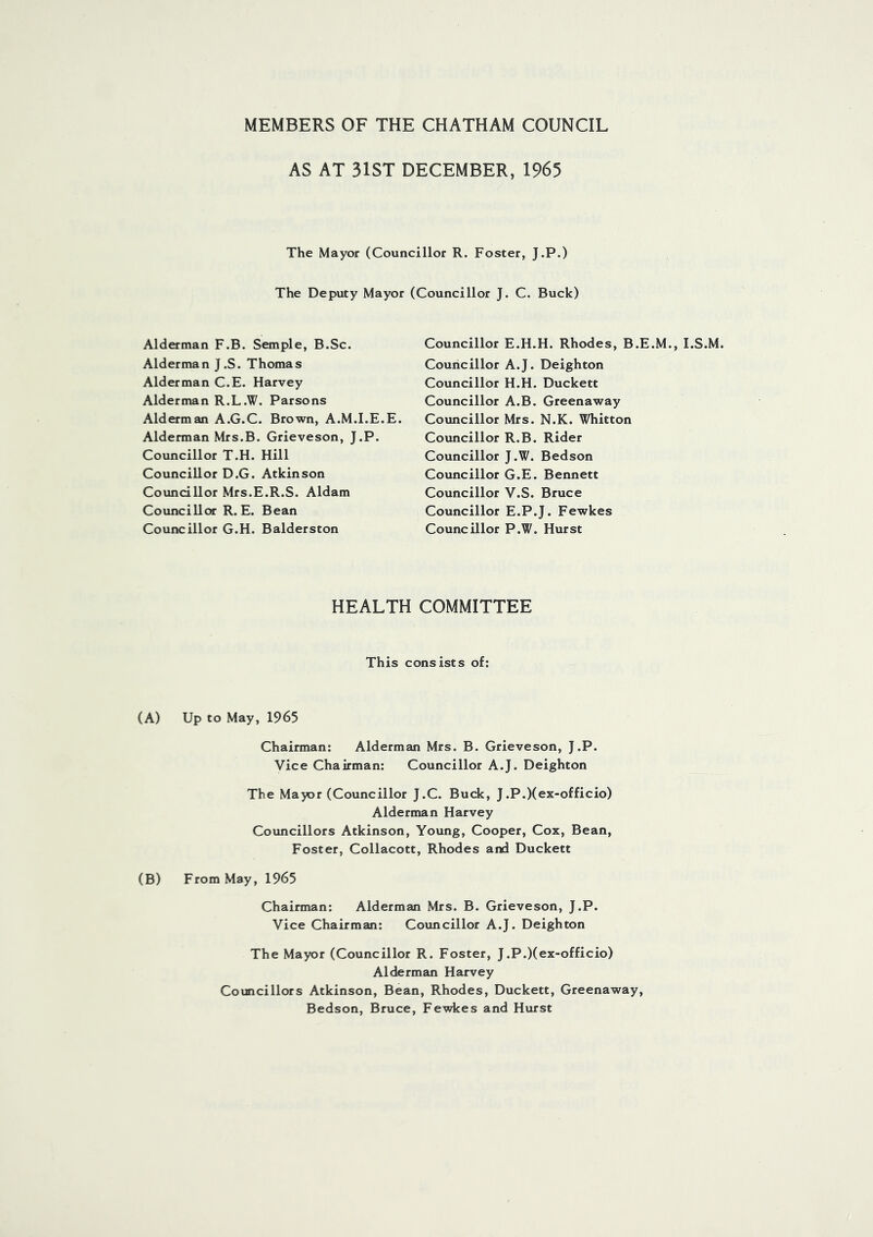 MEMBERS OF THE CHATHAM COUNCIL AS AT 31ST DECEMBER, 1965 The Mayor (Councillor R. Foster, J.P.) The Deputy Mayor (Councillor J. C. Buck) Alderman F.B. Semple, B.Sc. Alderman J.S. Thomas Alderman C.E. Harvey Alderman R.L.W. Parsons Alderman A.G.C. Brown, A.M.I.E.E. Alderman Mrs.B. Grieveson, J.P. Councillor T.H. Hill Councillor D.G. Atkinson Councillor Mrs.E.R.S. Aldam Councillor R. E. Bean Councillor G.H. Balderston Councillor E.H.H. Rhodes, B.E.M., I.S.M. Councillor A.J. Deighton Councillor H.H. Duckett Councillor A.B. Greenaway Councillor Mrs. N.K. Whitton Councillor R.B. Rider Councillor J.W. Bedson Councillor G.E. Bennett Councillor V.S. Bruce Councillor E.P.J. Fewkes Councillor P.W. Hurst HEALTH COMMITTEE This consists of: (A) Up to May, 1965 Chairman: Alderman Mrs. B. Grieveson, J.P. Vice Chairman: Councillor A.J. Deighton The Mayor (Councillor J.C. Buck, J.P.)(ex-officio) Alderman Harvey Councillors Atkinson, Young, Cooper, Cox, Bean, Foster, Collacott, Rhodes and Duckett (B) From May, 1965 Chairman: Alderman Mrs. B. Grieveson, J.P. Vice Chairman: Councillor A.J. Deighton The Mayor (Councillor R. Foster, J.P.)(ex-officio) Alderman Harvey Councillors Atkinson, Bean, Rhodes, Duckett, Greenaway, Bedson, Bruce, Fewkes and Hurst