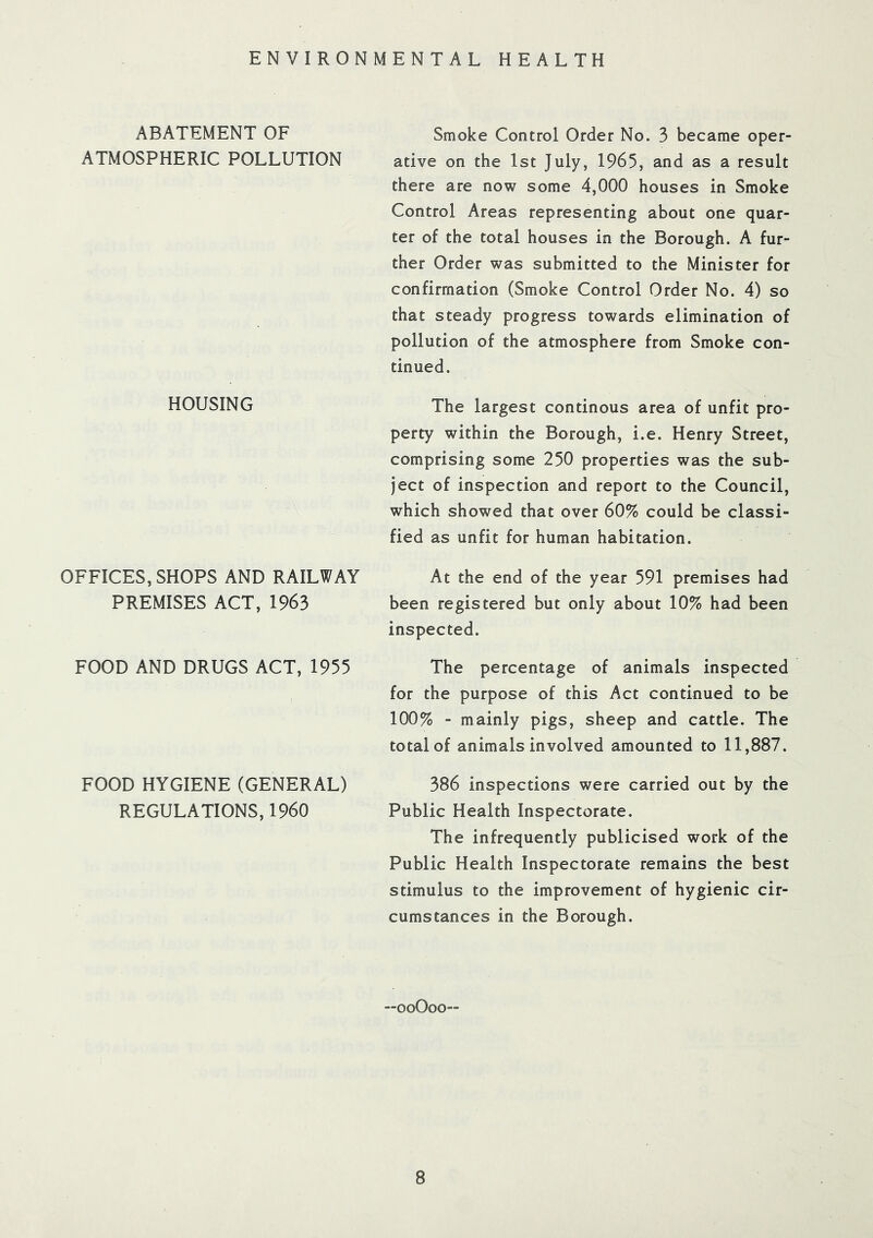 ENVIRONMENTAL HEALTH ABATEMENT OF ATMOSPHERIC POLLUTION Smoke Control Order No. 3 became oper- ative on the 1st July, 1965, and as a result there are now some 4,000 houses in Smoke Control Areas representing about one quar- ter of the total houses in the Borough. A fur- ther Order was submitted to the Minister for confirmation (Smoke Control Order No. 4) so that steady progress towards elimination of pollution of the atmosphere from Smoke con- tinued. HOUSING The largest continous area of unfit pro- perty within the Borough, i.e. Henry Street, comprising some 250 properties was the sub- ject of inspection and report to the Council, which showed that over 60% could be classi- fied as unfit for human habitation. OFFICES, SHOPS AND RAILWAY PREMISES ACT, 1963 At the end of the year 591 premises had been registered but only about 10% had been inspected. FOOD AND DRUGS ACT, 1955 The percentage of animals inspected for the purpose of this Act continued to be 100% - mainly pigs, sheep and cattle. The total of animals involved amounted to 11,887. FOOD HYGIENE (GENERAL) REGULATIONS, I960 386 inspections were carried out by the Public Health Inspectorate. The infrequently publicised work of the Public Health Inspectorate remains the best stimulus to the improvement of hygienic cir- cumstances in the Borough. —ooOoo—
