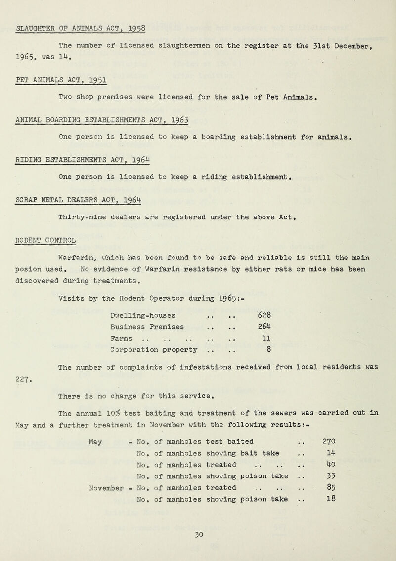 SLAUGHTER OF ANIMALS ACT, 1958 The number of licensed slaughtermen on the register at the 31st December, 1965, was 14, PET ANIMALS ACT, 1951 Two shop premises were licensed for the sale of Pet Animals, ANIMAL BOARDING ESTABLISHMENTS ACT, 1963 One person is licensed to keep a boarding establishment for animals, RIDING ESTABLISHMENTS ACT, 1964 One person is licensed to keep a riding establishment, SCRAP METAL DEALERS ACT, 1964 Thirty-nine dealers are registered under the above Act, RODENT CONTROL Warfarin, which has been found to be safe and reliable is still the main posion used. No evidence of Warfarin resistance by either rats or mice has been discovered during treatments. Visits by the Rodent Operator during 19^5• Dwelling-houses Business Premises Farms Corporation property 628 264 11 8 The number of complaints of infestations received from local residents was 227 There is no charge for this service The annual 10# test baiting and treatment of the sewers was carried out in May and a further treatment In November with the following results May - No, of manholes test baited November - No, of manholes treated No, of manholes showing poison take No, of manholes showing bait take No, of manholes treated No, of manholes showing poison take 270 14 40 33 85 18