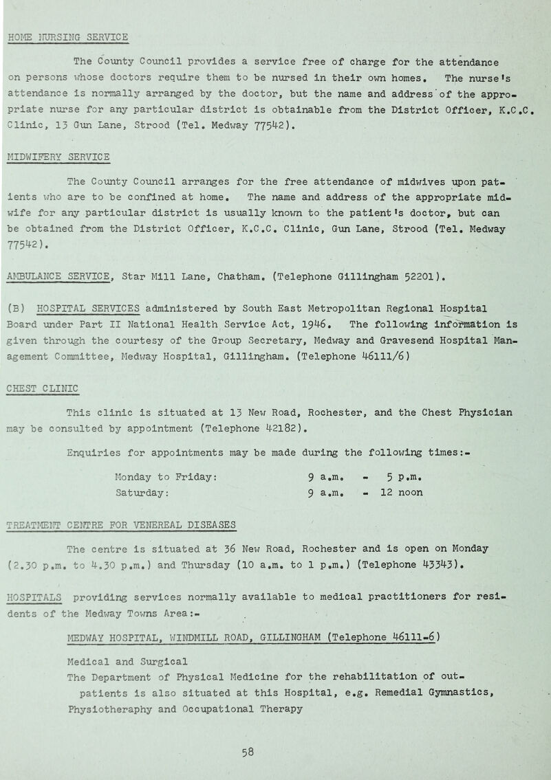 HOME NURSING SERVICE The County Council provides a service free of charge for the attendance on persons whose doctors require them to be nursed in their own homes. The nursefs attendance is normally arranged by the doctor, but the name and address'of the appro- priate nurse for any particular district is obtainable from the District Officer, K.C.C. Clinic, 13 Gun Lane, Strood (Tel. Medway 77542). MIDWIFERY SERVICE The County Council arranges for the free attendance of midwives upon pat- ients who are to be confined at home. The name and address of the appropriate mid- wife for any particular district is usually known to the patient *s doctor, but can be obtained from the District Officer, K.C.C. Clinic, Gun Lane, Strood (Tel. Medway 775^2). AMBULANCE SERVICE, Star Mill Lane, Chatham. (Telephone Gillingham 52201), (B) HOSPITAL SERVICES administered by South East Metropolitan Regional Hospital Board under Part II National Health Service Act, 1946. The following information is given through the courtesy of the Group Secretary, Medway and Gravesend Hospital Man- agement Committee, Medway Hospital, Gillingham. (Telephone 46111/6) CHEST CLINIC This clinic is situated at 13 New Road, Rochester, and the Chest Physician may be consulted by appointment (Telephone 42182). Enquiries for appointments may be made during the following times:- Monday to Friday: 9 a*m. - 5 P*m. Saturday: 9 - 12 noon TREATMENT CENTRE FOR VENEREAL DISEASES The centre is situated at 36 New Road, Rochester and is open on Monday (2.30 p.m. to 4.30 p.m.) and Thursday (10 a.m. to 1 p.m.) (Telephone 43543)* HOSPITALS providing services normally available to medical practitioners for resi- dents of the Medway Towns Area:- MEDWAY HOSPITAL, WINDMILL ROAD, GILLINGHAM (Telephone 46111-6) Medical and Surgical The Department of Physical Medicine for the rehabilitation of out- patients is also situated at this Hospital, e.g. Remedial Gymnastics, Physiotheraphy and Occupational Therapy