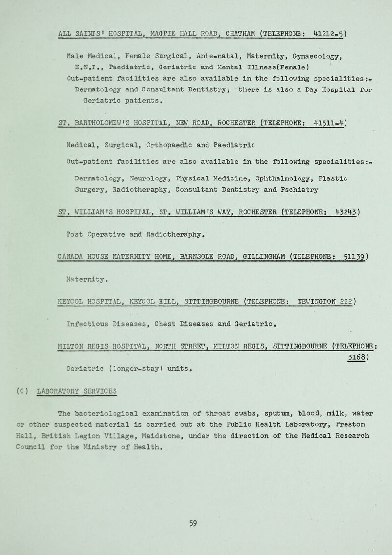 ALL SAINTS1 HOSPITAL, MAGPIE HALL ROAD, CHATHAM (TELEPHONE; 41212-5) Male Medical, Female Surgical, Ante-natal, Maternity, Gynaecology, E.N.T., Paediatric, Geriatric and Mental Illness(Female) Out-patient facilities are also available in the following specialities Dermatology and Consultant Dentistry; there is also a Day Hospital for Geriatric patients. ST. BARTHOLOMEWS HOSPITAL, HEW ROAD, ROCHESTER (TELEPHONE; 41311-4) Medical, Surgical, Orthopaedic and Paediatric Out-patient facilities are also available in the following specialities:- Dermatology, Neurology, Physical Medicine, Ophthalmology, Plastic Surgery, Radiotheraphy, Consultant Dentistry and Pschiatry ST, WILLIAM »S HOSPITAL, ST. WILLIAM1S WAY, ROCHESTER (TELEPHONE; >43243) Post Operative and Radiotheraphy. CANADA HOUSE MATERNITY HOME, BARNSOLE ROAD, GILLINGHAM (TELEPHONE; 51139) Maternity. KEYCOL HOSPITAL, KEYCOL HILL, SITTINGBOURNE (TELEPHONE; NEWINGTON 222) Infectious Diseases, Chest Diseases and Geriatric, MILTON REGIS HOSPITAL, NORTH STREET, MILTON REGIS, SITTINGBOURNE (TELEPHONE 3168) Geriatric (longer-stay) units. (C) LABORATORY SERVICES The bacteriological examination of throat swabs, sputum, bloc:d, milk, water or other suspected material is carried out at the Public Health Laboratory, Preston Hall, British Legion Village, Maidstone, under the direction of the Medical Research Council for the Ministry of Health.