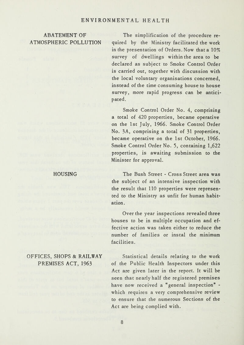 ENVIRONMENTAL HEALTH ABATEMENT OF ATMOSPHERIC POLLUTION The simplification of the procedure re- quired by the Ministry facilitated the work in the presentation of Orders. Now that a 10% survey of dwellings within the area to be declared as subject to Smoke Control Order is carried out, together with discussion with the local voluntary organisations concerned, instead of the time consuming house to house survey, more rapid progress can be antici- pated. Smoke Control Order No. 4, comprising a total of 420 properties, became operative on the 1st July, 1966. Smoke Control Order No. 3A, comprising a total of 31 properties, became operative on the 1st October, 1966. Smoke Control Order No. 5, containing 1,622 properties, is awaiting submission to the Minister for approval. HOUSING The Bush Street - Cross Street area was the subject of an intensive inspection with the result that 110 properties were represen- ted to the Ministry as unfit for human habit- ation. Over the year inspections revealed three houses to be in multiple occupation and ef- fective action was taken either to reduce the number of families or instal the minimum facilities. OFFICES, SHOPS & RAILWAY PREMISES ACT, 1963 Statistical details relating to the work of the Public Health Inspectors under this Act are given later in the report. It will be seen that nearly half the registered premises have now received a general inspection” - which requires a very comprehensive review to ensure that the numerous Sections of the Act are being complied with.