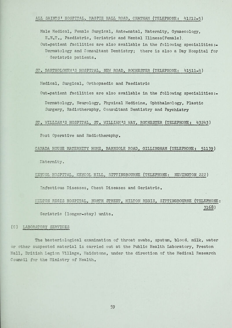 ALL SAINTS1 HOSPITAL, MAGPIE HALL ROAD, CHATHAM (TELEPHONE: 41212-$) Male Medical, Female Surgical, Ante-natal, Maternity, Gynaecology, E.N.T., Paediatric, Geriatric and Mental Illness(Female). Out-patient facilities are also available in the following specialities:- Dermatology and Consultant Dentistry; there is also a Day Hospital for Geriatric patients, ST, BARTHOLOMEWS HOSPITAL, NEW ROAD, ROCHESTER (TELEPHONE; 41311-4) Medical, Surgical, Orthopaedic and Paediatric Out-patient facilities are also available in the following specialities:- Dermatology, Neurology, Physical Medicine, Ophthalmology, Plastic Surgery, Radiotheraphy, Consultant Dentistry and Psychiatry ST, WILLIAM»S HOSPITAL, ST, WILLIAM'S WAY, ROCHESTER (TELEPHONE; 43243) Post Operative and Radiotheraphy, CANADA HOUSE MATERNITY HOME, BARNSOLE ROAD, GILLINGHAM (TELEPHONE: 51139) Maternity. ::EYCOL HOSPITAL, KEYCOL HILL, SITTINGBOURNE (TELEPHONE; NEWINGTON 222) Infectious Diseases, Chest Diseases and Geriatric, regis hospital, north street, hilton regis. Geriatric (longer-stay) units. SITTINGBOURNE (TELEPHONE ; 3168) (C ) LABORATORY SERVICES The bacteriological examination of throat swabs, sputum, blood, milk, water or other suspected material is carried out at the Public Health Laboratory, Preston Hall, British Legion Village, Maidstone, under the direction of the Medical Research Council for the Ministry of Health,