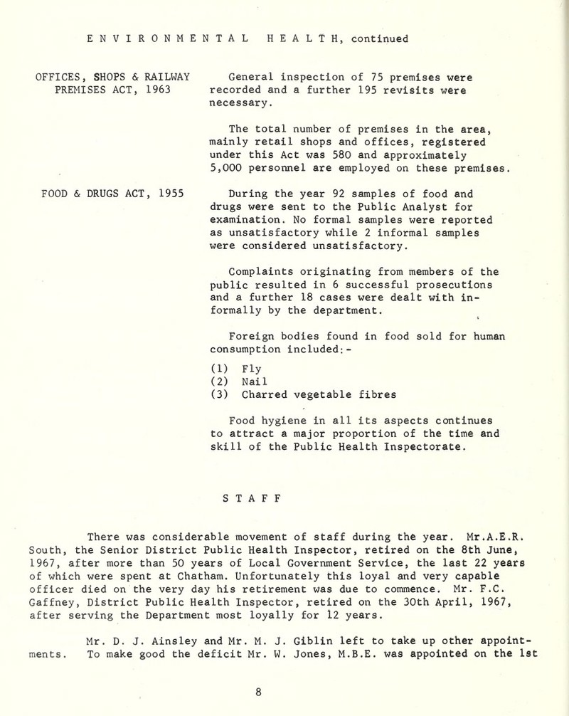ENVIRONMENTAL HEALTH, continued OFFICES, SHOPS & RAILWAY General inspection of 75 premises were PREMISES ACT, 1963 recorded and a further 195 revisits were necessary. The total number of premises in the area, mainly retail shops and offices, registered under this Act was 580 and approximately 5,000 personnel are employed on these premises. FOOD & DRUGS ACT, 1955 During the year 92 samples of food and drugs were sent to the Public Analyst for examination. No formal samples were reported as unsatisfactory while 2 informal samples were considered unsatisfactory. Complaints originating from members of the public resulted in 6 successful prosecutions and a further 18 cases were dealt with in- formally by the department. Foreign bodies found in food sold for human consumption included:- (1) Fly (2) Nail (3) Charred vegetable fibres Food hygiene in all its aspects continues to attract a major proportion of the time and skill of the Public Health Inspectorate. STAFF There was considerable movement of staff during the year. Mr.A.E.R. South, the Senior District Public Health Inspector, retired on the 8th June, 1967, after more than 50 years of Local Government Service, the last 22 years of which were spent at Chatham. Unfortunately this loyal and very capable officer died on the very day his retirement was due to commence. Mr. F.C. Gaffney, District Public Health Inspector, retired on the 30th April, 1967, after serving the Department most loyally for 12 years. Mr. D. J. Ainsley and Mr. M. J. Giblin left to take up other appoint- ments. To make good the deficit Mr. W. Jones, M.B.E. was appointed on the 1st
