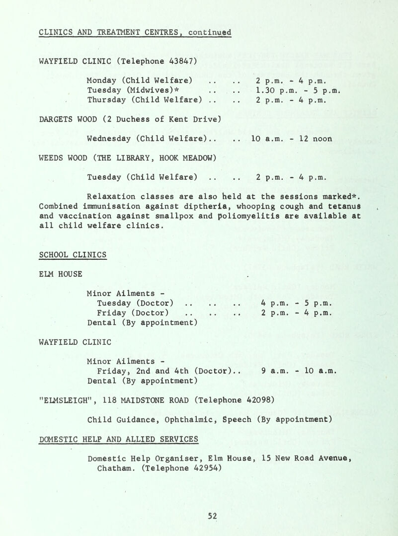 CLINICS AND TREATMENT CENTRES, continued WAYFIELD CLINIC (Telephone 43847) Monday (Child Welfare) Tuesday (Midwives)* Thursday (Child Welfare) .. DARGETS WOOD (2 Duchess of Kent Drive) Wednesday (Child Welfare).. WEEDS WOOD (THE LIBRARY, HOOK MEADOW) Tuesday (Child Welfare) 2p.m. -4p.m. 1.30 p.m. - 5 p.m. 2p.m. -4p.m. 10 a.m. - 12 noon 2 p.m. - 4 p.m. Relaxation classes are also held at the sessions marked*. Combined immunisation against diptheria, whooping cough and tetanus and vaccination against smallpox and poliomyelitis are available at all child welfare clinics. SCHOOL CLINICS ELM HOUSE Minor Ailments - Tuesday (Doctor) 4 p.m. - 5 p.m. Friday (Doctor) 2 p.m. - 4 p.m. Dental (By appointment) WAYFIELD CLINIC Minor Ailments - Friday, 2nd and 4th (Doctor).. 9 a.m. - 10 a.m. Dental (By appointment) ELMSLEIGH, 118 MAIDSTONE ROAD (Telephone 42098) Child Guidance, Ophthalmic, Speech (By appointment) DOMESTIC HELP AND ALLIED SERVICES Domestic Help Organiser, Elm House, 15 New Road Avenue, Chatham. (Telephone 42954)