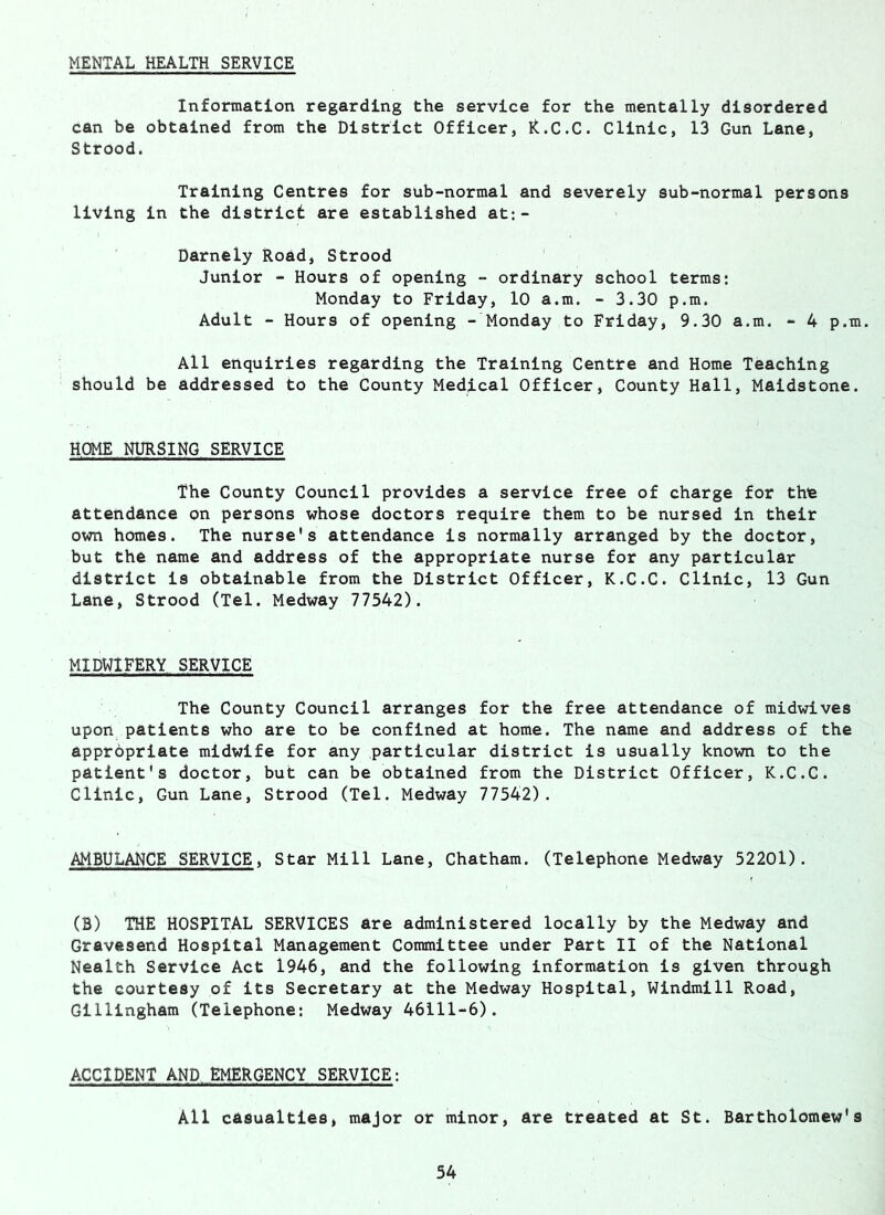 MENTAL HEALTH SERVICE Information regarding the service for the mentally disordered can be obtained from the District Officer, R.C.C. Clinic, 13 Gun Lane, Strood. Training Centres for sub-normal and severely sub-normal persons living in the district are established at:- Darnely Road, Strood Junior - Hours of opening - ordinary school terms: Monday to Friday, 10 a.m. - 3.30 p.m. Adult - Hours of opening - Monday to Friday, 9.30 a.m. - 4 p.m. All enquiries regarding the Training Centre and Home Teaching should be addressed to the County Medical Officer, County Hall, Maidstone. HOME NURSING SERVICE The County Council provides a service free of charge for the attendance on persons whose doctors require them to be nursed in their own homes. The nurse's attendance is normally arranged by the doctor, but the name and address of the appropriate nurse for any particular district is obtainable from the District Officer, K.C.C. Clinic, 13 Gun Lane, Strood (Tel. Medway 77542). MIDWIFERY SERVICE The County Council arranges for the free attendance of midwives upon patients who are to be confined at home. The name and address of the apprbpriate midwife for any particular district is usually known to the patient's doctor, but can be obtained from the District Officer, K.C.C. Clinic, Gun Lane, Strood (Tel. Medway 77542). AMBULANCE SERVICE, Star Mill Lane, Chatham. (Telephone Medway 52201). (B) THE HOSPITAL SERVICES are administered locally by the Medway and Gravesend Hospital Management Committee under Part II of the National Nealth Service Act 1946, and the following information is given through the courtesy of its Secretary at the Medway Hospital, Windmill Road, Gillingham (Telephone: Medway 46111-6). ACCIDENT AND EMERGENCY SERVICE: All casualties, major or minor, are treated at St. Bartholomew's