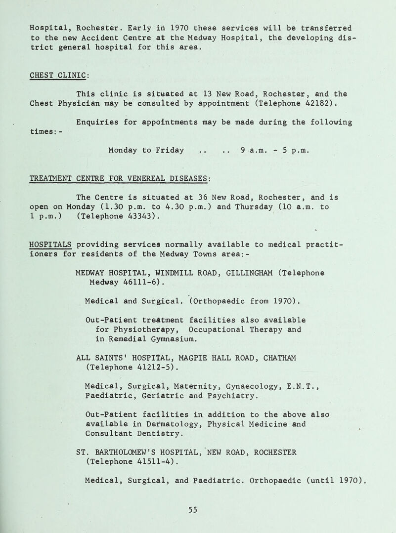 Hospital, Rochester. Early iA 1970 these services will be transferred to the new Accident Centre at the Medway Hospital, the developing dis trict general hospital for this area. CHEST CLINIC: This clinic is situated at 13 New Road, Rochester, and the Chest Physician may be consulted by appointment (Telephone 42182). Enquiries for appointments may be made during the following times:- Monday to Friday .. .. 9 a.m. - 5 p.m. TREATMENT CENTRE FOR VENEREAL DISEASES: The Centre is situated at 36 New Road, Rochester, and is open on Monday (1.30 p.m. to 4.30 p.m.) and Thursday (10 a.m. to 1 p.m.) (Telephone 43343). HOSPITALS providing services normally available to medical practit- ioners for residents of the Medway Towns area:- MEDWAY HOSPITAL, WINDMILL ROAD, GILLINGHAM (Telephone Medway 46111-6). Medical and Surgical. (Orthopaedic from 1970). Out-Patient treatment facilities also available for Physiotherapy, Occupational Therapy and in Remedial Gymnasium. ALL SAINTS' HOSPITAL, MAGPIE HALL ROAD, CHATHAM (Telephone 41212-5). Medical, Surgical, Maternity, Gynaecology, E.N.T., Paediatric, Geriatric and Psychiatry. Out-Patient facilities in addition to the above also available in Dermatology, Physical Medicine and Consultant Dentistry. ST. BARTHOLOMEW'S HOSPITAL, NEW ROAD, ROCHESTER (Telephone 41511-4). Medical, Surgical, and Paediatric. Orthopaedic (until 1970).