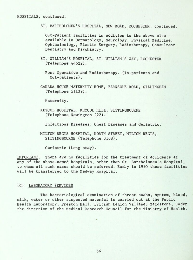 HOSPITALS, continued. ST. BARTHOLOMEW'S HOSPITAL, NEW ROAD, ROCHESTER, continued. Out-Patient facilities in addition to the above also available in Dermatology, Neurology, Physical Medicine, Ophthalmology, Plastic Surgery, Radiotherapy, Consultant Dentistry and Psychiatry. ST. WILLIAM'S HOSPITAL, ST. WILLIAM'S WAY, ROCHESTER (Telephone 44622). Post Operative and Radiotherapy. (In-patients and Out-patients). CANADA HOUSE MATERNITY HOME, BARNSOLE ROAD, GILLINGHAM (Telephone 51139). Maternity. KEYCOL HOSPITAL, KEYCOL HILL, SITTINGBOURNE (Telephone Newington 222). Infectious Diseases, Chest Diseases and Geriatric. MILTON REGIS HOSPITAL, NORTH STREET, MILTON REGIS, SITTINGBOURNE (Telephone 3168). Geriatric (Long stay). IMPORTANT: There are no facilities for the tteatment of accidents at any of the above-named hospitals, other than St. Bartholomew's Hospital, to whom all such cases should be referred. Early in 1970 these facilities will be transferred to the Medway Hospital. (C) LABORATORY SERVICES The bacteriological examination of throat swabs, sputum, blood, milk, water or other suspected material is carried out at the Public Health Laboratory, Preston Hall, British Legion Village, Maidstone, under the direction of the Medical Research Council for the Ministry of Health.