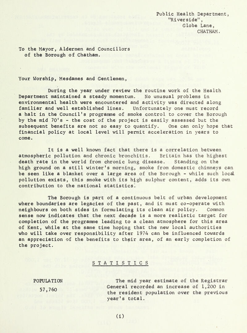 Public Health Department, Riverside, Globe Lane, CHATHAM. To the Mayor, Aldermen and Councillors of the Borough of Chatham. Your Worship, Mesdames and Gentlemen, During the year under review the routine work of the Health Department maintained a steady momentum. No unusual problems in environmental health were encountered and activity was directed along familiar and well established lines. Unfortunately one must record a halt in the Council's programme of smoke control to cover the Borough by the mid 70's - the cost of the project is easily assessed but the subsequent benefits are not so easy to quantify. One can only hope that financial policy at local level will permit acceleration in years to come. It is a well known fact that there is a correlation between atmospheric pollution and chronic bronchitis. Britain has the highest death rate in the world from chronic lung disease. Standing on the high ground on a still winter's morning, smoke from domestic chimneys can be seen like a blanket over a large area of the Borough - while such local pollution exists, this smoke with its high sulphur content, adds its own contribution to the national statistics. The Borough is part of a continuous belt of urban development where boundaries are legacies of the past, and it must co-operate with neighbours on both sides in formulating its clean air policy. Common sense now indicates that the next decade is a more realistic target for completion of the programme leading to a clean atmosphere for this area of Kent, while at the same time hoping that the new local authorities who will take over responsibility after 1974 can be influenced towards an appreciation of the benefits to their area, of an early completion of T I S T I C S The mid year estimate of the Registrar General recorded an increase of 1,200 in the resident population over the previous year's total. the project. S T A POPULATION 57,760 (!)