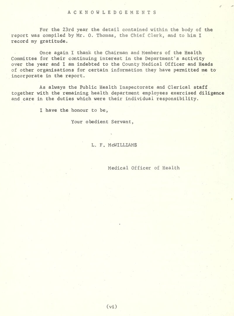 ACKNOWLEDGEMENTS For the 23rd year the detail contained within the body of the report was compiled by Mr. 0. Thomas, the Chief Clerk, and to him I record my gratitude. Once again I thank the Chairman and Members of the Health Committee for their continuing interest in the Department’s activity over the year and I am indebted to the County Medical Officer and Heads of other organisations for certain information they have permitted me to incorporate in the report. As always the Public Health Inspectorate and Clerical staff together with the remaining health department employees exercised diligence and care in the duties which were their individual responsibility. I have the honour to be, Your obedient Servant, L. F. MCWILLIAMS Medical Officer of Health