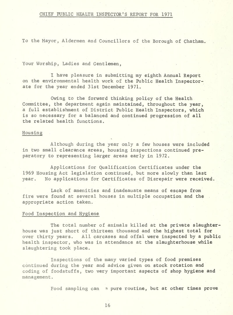 CHIEF PUBLIC HEALTH INSPECTOR'S REPORT FOR 1971 To the Mayor, Aldermen and Councillors of the Borough of Chatham. Your Worship, Ladies and Gentlemen, I have pleasure in submitting my eighth Annual Report on the environmental health work of the Public Health Inspector- ate for the year ended 31st December 1971. Owing to the forward thinking policy of the Health Committee, the department again maintained, throughout the year, a full establishment of District Public Health Inspectors, which is so necessary for a balanced and continued progression of all the related health functions. Housing Although during the year only a few houses were included in two small clearance areas, housing inspections continued pre- paratory to representing larger areas early in 1972. Applications for Qualification Certificates under the 1969 Housing Act legislation contin.ued, but more slowly than last year. No applications for Certificates of Disrepair were received. Lack of amenities and inadeauate means of escape from fire were found at several houses in multiple occupation and the appropriate action taken. Food Inspectiqn and Hygiene The total number of animals killed at the private slaughter house was just short of thirteen thousand and the highest total for over thirty years. All carcases and offal were inspected by a publi health inspector, who was in attendance at the slaughterhouse while slaughtering took place. Inspections of the many varied types of food premises continued during the year and advice given on stock rotation and coding of foodstuffs, two very important aspects of shop hygiene and management. Food sampling can ?- pure routine, but at other times prove