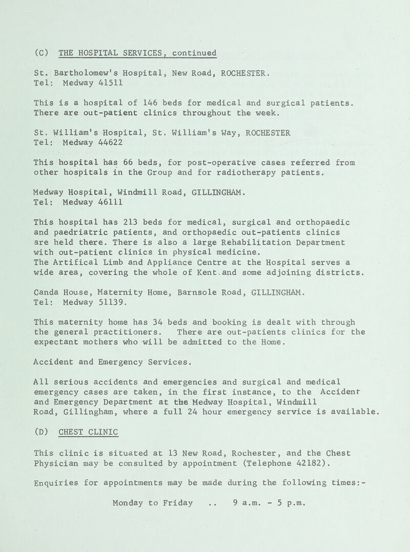 (C) THE HOSPITAL SERVICES, continued St. Bartholomew’s Hospital, New Road, ROCHESTER. Tel: Medway 41511 This is a hospital of 146 beds for medical and surgical patients. There are out-patient clinics throughout the week. St. William’s Hospital, St. William's Way, ROCHESTER Tel: Medway 44622 This hospital has 66 beds, for post-operative cases referred from other hospitals in the Group and for radiotherapy patients. Medway Hospital, Windmill Road, GILLINGHAM. Tel: Medway 46111 This hospital has 213 beds for medical, surgical and orthopaedic and paedriatric patients, and orthopaedic out-patients clinics are held there. There is also a large Rehabilitation Department with out-patient clinics in physical medicine. The Artifical Limb and Appliance Centre at the Hospital serves a wide area, covering the whole of Kent,and some adjoining districts. Canda House, Maternity Home, Barnsole Road, GILLINGHAM. Tel: Medway 51139. This maternity home has 34 beds and booking is dealt with through the general practitioners. There are out-patients clinics for the expectant mothers who will be admitted to the Home. Accident and Emergency Services. All serious accidents and emergencies and surgical and medical emergency cases are taken, in the first instance, to the Accident and Emergency Department at the Medway Hospital, Windmill Road, Gillingham, where a full 24 hour emergency service is available. (D) CHEST CLINIC This clinic is situated at 13 New Road, Rochester, and the Chest Physician may be consulted by appointment (Telephone 42182). Enquiries for appointments may be made during the following times:-