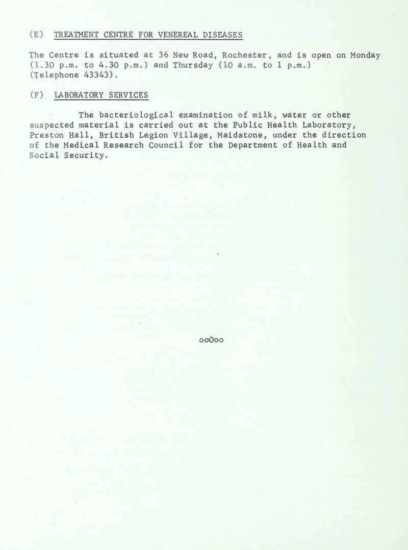 (E) TREATMENT CENTRE FOR VENEREAL DISEASES The Centre is situated at 36 New Road, Rochester, and is open on Monday (1.30 p.m. to 4.30 p.m.) and Thursday (10 a.m. to 1 p.m.) (Telephone 43343). (F) LABORATORY SERVICES The bacteriological examination of milk, water or other suspected material is carried out at the Public Health Laboratory, Preston Hall, British Legion Village, Maidstone, under the direction of the Medical Research Council for the Department of Health and Social Security. ooOoo