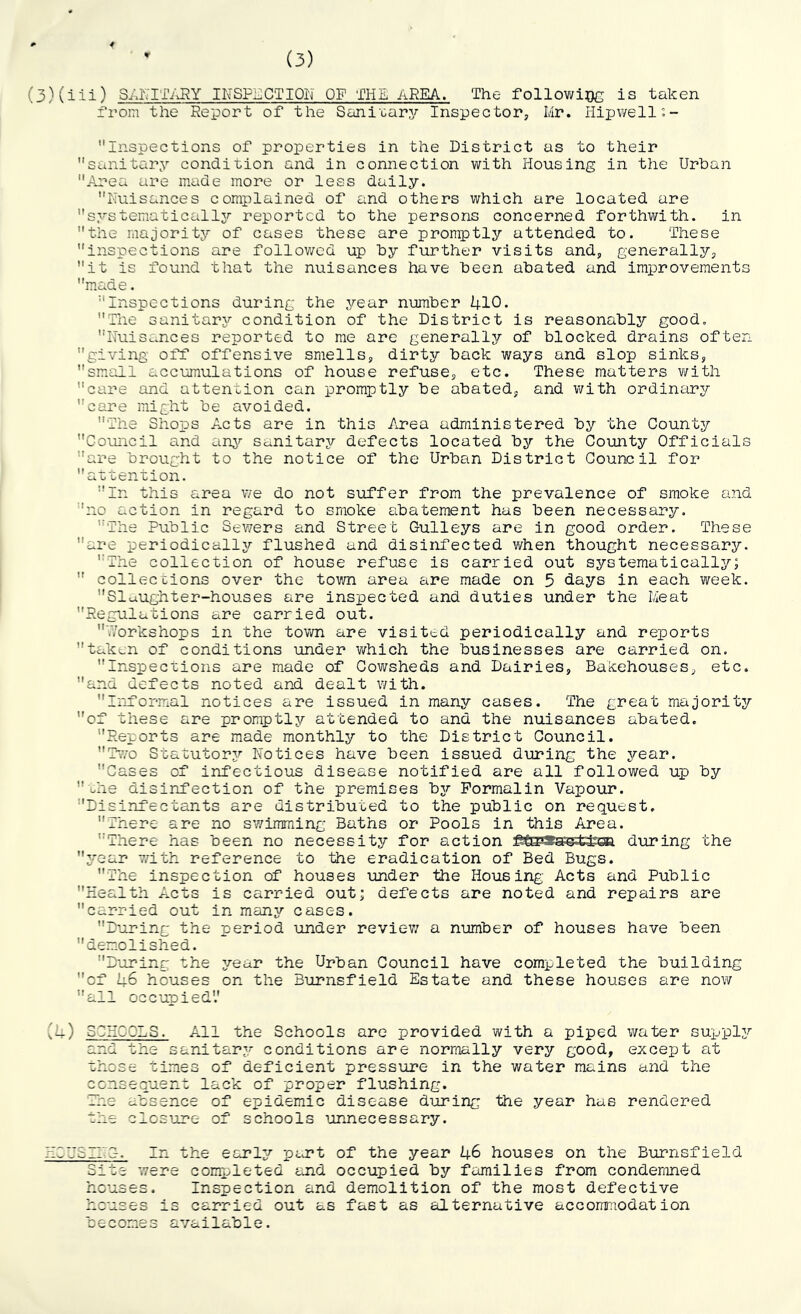 (3) (3)(iii) SAITITAHY INSPi^CTIQN OF THE AREA. The followiQc is taken Yrom the Report of the Sani'carj^' Inspector, Mr. Hipwello- Inspections of properties in the District as to their sanitary condition and in connection with Housing in the Urban Area are made more or less daily. Nuisances complained of and others which are located are systematically;^ reported to the persons concerned forthwith. in the majority of cases these are promptly attended to. These inspections are followed up by further visits and, generally, it is found that the nuisances have been abated and improvements made. Inspections during the year number 410. The sanitary;- condition of the District is reasonably good. NuiSc..nces reported to me are generally of blocked drains often giving- off offensive smells, dirty back ways and slop sinks, small accumulations of house refuse, etc. These matters v/ith care and attention can promptly be abated, and with ordinary care might be avoided. The Shops Acts are in this Area administered by the County Council and any;- sanitary defects located by the County Officials are brought to the notice of the Urban District Council for a-ctention. In this area v;e do not s-uffer from the prevalence of smoke and no action in regard to smoke abatement has been necessary. The Public Sewers and Street Gulleys are in good order. These are periodicallyr flushed and disinfected when thought necessary. The collection of house refuse is carried out systematically;  collections over the town area are made on 5 days in each week. Sluiughter-houses are inspected and duties under the Meat Regulations are carried out. '.Vorkshops in the town are visited periodically and reports taken of conditions -under which the businesses are carried on. Inspections are made of Cowsheds and Dairies, Bakehouses, etc. and defects noted and dealt with. Informal notices are issued in many cases. The great majority of these are promptly attended to and the nuisances abated. Reports are made monthly to the District Council. ihvo Statutory;- Notices have been issued during the year. Cases of infectious disease notified are all followed up by ohe disinfection of the premises byr Formalin Vapour. Disinfectants are distributed to the public on request, There are no svvimming Baths or Pools in this Area. There has been no necessity for action ^E3paf5Pei:fe3a d-uring the y’-ear with reference to the eradication of Bed Bugs. The inspection of houses under the Housing Acts and Public Health Acts is carried out; defects are noted and repairs are carried out in many cases. D’uring the period under reviev/ a number of houses have been demolished. D'oring the y^ear the Urban Council have completed the building of 46 houses on the Burnsfield Estate and these houses are now all occupied'.' ■'4) SCHOOLS. All the Schools are provided with a piped water supplyr and the sanitary* conditions are normally very good, except at those times of deficient pressure in the water mains and the ccnsecuent lack of proper flushing. The absence of epidemic disease d-uring the year has rendered the closure of schools -unnecessary. HCU5I1~G. In the early;- part of the year 46 houses on the B-urnsfield Site were completed and occupied by families from condemned houses. Inspection and demolition of the most defective houses is carried out as fast as alternative accomraodation becomes available.