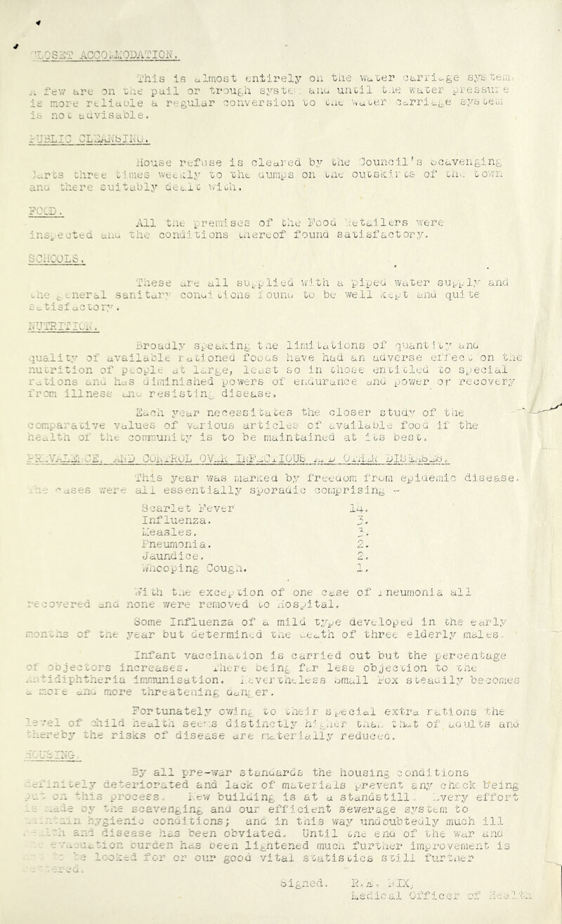 4 OSET ACCOia:ODA^::iON, x’hls is oilrnost entirely on the wn'oer ci^rrio-ge syetoi,'.!: .V rev/ are on 'che pail or ti-ough system, anu uriGil t.ie water pressui, e ie more rdiaole a regui.ar oonversion ro enc, wui-er Oarriage sys ueiii ib noc uavisable. lUBLIl CLAAlfbJIse:. House refuse is olearecl by the Council's bCuvenging H,rt3 Ghree times we^alv' to 'Ght. uumps on one oiioskircs of tin, town ana there suitably aealt with. PCOD. All tne premises of the Fooa heta.ilers were ins^,eeted anu the conaiLions unereof found sarisfactory., SCii'wbJ-iS. These are caII su..plied w;ith a pii/ed water sup^l,-';- and the ^xneral sanitcAr'' conui tion.s ionncA to be well w^tpt and quite Broadly speaning tne limitations of quantity aiio quality of available rationed fooas have had an adverse e.t‘fec t on the nutrition of p^op'^le at large, least so in those entitled to special rations and haS diininished powers of er..durance and pov/er or recovery from illness onu resistln^. disease, Saoh year necessitates the closer studv of the comparati’/e Values of various articles of available:; food if the healtn of the community is to be maintained at its best. = :A1 e>x:.; a-al:A JUIiX'HUIj 0'/g-Xt Xi'il'-J.O x'10 Ub JU 0 jjl) t JX- jAt. This year was maritea by freeaom from epidemic disease, ■''ases were all essentially sporaaic oomp)rising - Scarlet I’ever 14« Influenza. 3a heasles. f. Fneumonia. 2, Jaundice. 2. '.hicoping Cougxi. 1. h'ith tne excci^- cion of one case of xneurrionia all recovered ana none were removed to -lospital. Some Influenza of a mild ty^^e developed in the early morn;.13 of the year but determin<,d tne aCath of three elderly males. Irifant vaccination is carried out but the percentage of oojectors increases, rhere being, far less objection to tne -.-.iidiphtheria imirrunisation. '.evertheless email x-^ox steauil;/ becomes a .mere aiiu more threatening danger. Fortunately cv/ing to their St/ecial e.ttra rations the le vel of child health see^-.s distinctly hr'gacr tnax. tA..t of aQults ana 'hereby the risks of disease are materially reduced. By all Tjre-war stanaards the housing conditions definitely deteriorated and lack of materials prevent any chock b*ein pat cn this process. i-.'ev/ building is at a standstills '.r/ery effor _c -ade oy tne scavenging and our efficient sewerage system bo t . hygieni-j condifiens; ana in tnis v/ay undoubtedly much ill . - .l.'h and disease has been obviated.. Until tne ez'xa of the war and -'.t-cuatior. burden has oetn ligntened muen further improvement is be loohe-d for or our good vital statistics .stiil furtner K, n a ' Ledical Officer of cigned. c-i-lTO