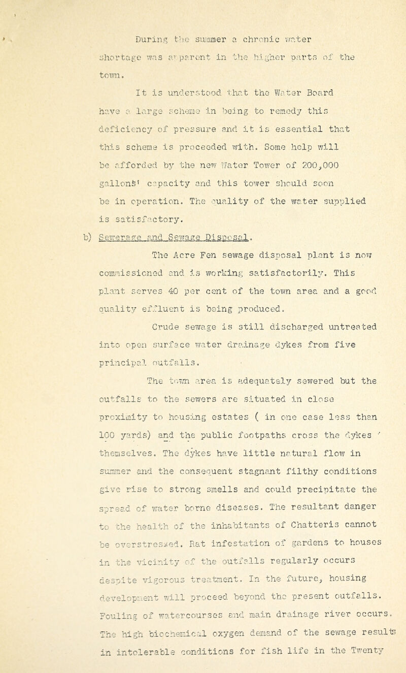 During tiie suinmer a chronic v/ater shortage was a' parent in the higher parts of the tomi, It is understood that the Fhiter Board have a large scheme in bc-ing to remedy this deficiency of pressure and it is essential that this scheme is proceeded ivith. Some help will be afforded by the new Water Toi¥er of 200/JOO gallons' c?pacity and this tower should soon be in operation. The puality of the water supplied is satisfactory. SeVijerage and Sewaae Disposal. The Acre Fen sewage disposal plant is now commissioned and is working satisfactorily^. This plant serves 40 per cent of the town area and a good quality effluent is being produced. Crude sewage is still discharged untreated into open surface water drainage dykes from five principal outfalls. The tovjn area is adequately sewered but the outfalls to the servers are situated in close proximity to housing estates ( in one case less than 100 yards) and the public footpaths cross the dykes •' themselves. The dykes have little natural flow in summer and the consequent stagnant filthy conditions give rise to strong smells and could precipitate the snread of water borne diseases. The resultant danger to the health of the inhabitants of Chatteris cannot be overstre3:^-ed. Rat infestation of gardens to houses in the vicinity of the outfalls regularly occurs despite vigorous treatment. In the future^ housing development will proceed beyond the present outfalls. Fouling of watercourses and main drainage river occurs. The high biochemical oxygen deraand of the sewage resulis in intolerable conditions for fish life in the Twenty