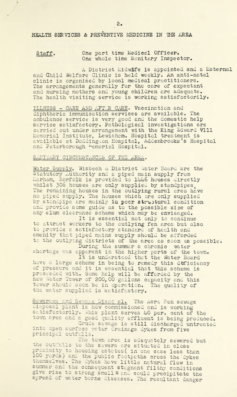 HEALTH SERVICES & PREVENTIVE I^EDICINE IN THE /iREA Staff. One part time Medical Officer. One whole time Sanitary Inspector. A District Midwife is appointed and a Maternal and Child ’^Velfare Clinic is held weekly. An anti-natal clinic is organised hy local medical practitioners. The arrangements generally for the care of expectant and nursing mothers and j^’oung children are adequate. The health visiting service is working satisfactorily. ILLNESS - C/iR£ AI^^~D /dFT'dR O/iRE. Vaccination and diphtheria immunisation services are available. The ambulance service is very good and the domestic help service satisfactory. Pathological investigations are carried out under arrangement with the King Edvi/ard Vlll Memorial Institute, Lewisham. Hospital treatment is available at Doddinguon Hospital, Addehbrooke's Hospital and Peterborough ^'*emorial Hospital, S.JTIAJIY CIRCUMSTANCES OF THE nPdCA. Water Sup-ply. ^Visbech A District skater Board are the Statutory ^xUthority and a piped main supply from Marham, Norfolk is provided to 1446 houses directly whilst 306 houses are only supplieu by standpipes^ The remaining houses in the outlying rural area have no piped supply. The houses which ore only supplied by standpipe are mainly in peer structural condition and provide some guide as to the possible size of any slum clearance scheme which may be envisaged. It is essential not only to continue to attract workers to the outlying fen area but also to provide a satisfactory standard of health and amenity that piped mains supply should be afforded to the outlying districts of the area as soon as possible. During the summer a chronic y/ater shortage v/as apparent in the higher parts of the town. It is understood that the Water Board have a large scheme in being to remedy this d^iciency of pressure and it is essential that this scheme is proceeded with. Some help will be afforded by the nev/ water Tov/er of 200,00 gallons capacity and this tov/er should soon be in operation. The quality of the water supplied is satisfactory. Sevyerage and Sewaoe Pi sue al. The Acre Ben sewage disposal plant is now commissioned and is v/orking satisfactorily, dhis plant serves 40 per. cent of the towT- area and a good quality effluent is being produced. Gruae sev/age is still discharged untreated into open surface water drainage dykes from five principal outfalls. The toT/n area is adequately sev/ered but one cutn’alls to the sewers are situated in close proximity^to housing estates( in one case less than 100 yards) and the public footpaths cross the dykes unemse_ves. rne _ykes nave little natural flov/ in s-uorner^and^the consequent stagnant filthy conditions gj.ve rise to strong smell s cno could precipitate the O-*- wa oer borne diseases. The resultant danger