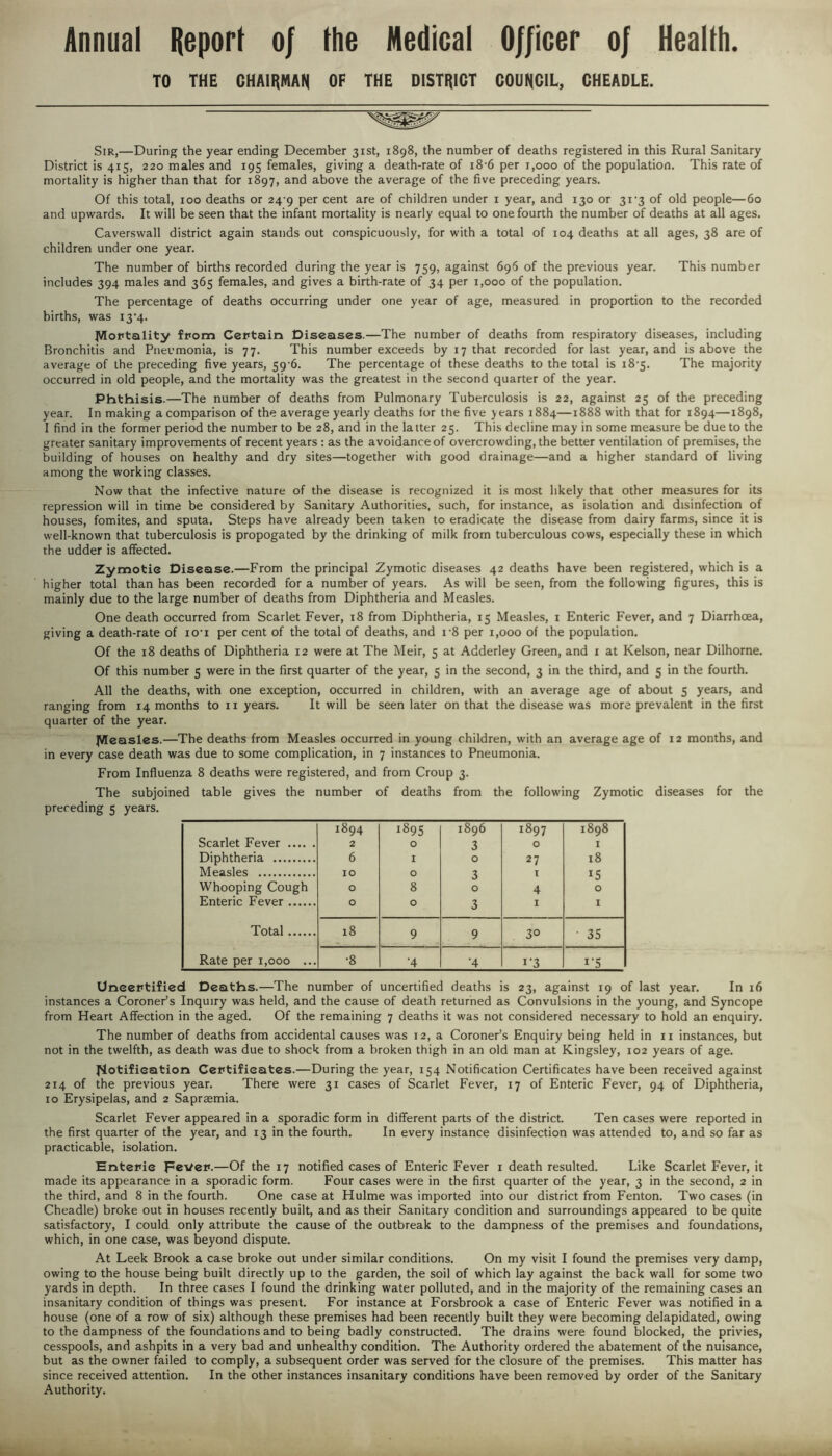 Annual Report 0/ the Medical Officer 0/ Health. TO THE CHAIRMAN OF THE DISTRICT COUNCIL, CHEADLE. Sir,—During the year ending December 31st, 1898, the number of deaths registered in this Rural Sanitary District is 415, 220 males and 195 females, giving a death-rate of 18-6 per 1,000 of the population. This rate of mortality is higher than that for 1897, and above the average of the five preceding years. Of this total, 100 deaths or 24 9 per cent are of children under 1 year, and 130 or 3i'3 of old people—60 and upwards. It will be seen that the infant mortality is nearly equal to one fourth the number of deaths at all ages. Caverswall district again stands out conspicuously, for with a total of 104 deaths at all ages, 38 are of children under one year. The number of births recorded during the year is 759, against 696 of the previous year. This number includes 394 males and 365 females, and gives a birth-rate of 34 per 1,000 of the population. The percentage of deaths occurring under one year of age, measured in proportion to the recorded births, was i3'4. Mortality from Certain Diseases.—The number of deaths from respiratory diseases, including Bronchitis and Pneumonia, is 77. This number exceeds by 17 that recorded for last year, and is above the average of the preceding five years, 59-6. The percentage of these deaths to the total is 18-5. The majority occurred in old people, and the mortality was the greatest in the second quarter of the year. Phthisis.—The number of deaths from Pulmonary Tuberculosis is 22, against 25 of the preceding year. In making a comparison of the average yearly deaths for the five years 1884—1888 with that for 1894—1898, I find in the former period the number to be 28, and in the latter 25. This decline may in some measure be due to the greater sanitary improvements of recent years : as the avoidance of overcrowding, the better ventilation of premises, the building of houses on healthy and dry sites—together with good drainage—and a higher standard of living among the working classes. Now that the infective nature of the disease is recognized it is most likely that other measures for its repression will in time be considered by Sanitary Authorities, such, for instance, as isolation and disinfection of houses, fomites, and sputa. Steps have already been taken to eradicate the disease from dairy farms, since it is well-known that tuberculosis is propogated by the drinking of milk from tuberculous cows, especially these in which the udder is affected. Zymotic Disease.—From the principal Zymotic diseases 42 deaths have been registered, which is a higher total than has been recorded for a number of years. As will be seen, from the following figures, this is mainly due to the large number of deaths from Diphtheria and Measles. One death occurred from Scarlet Fever, 18 from Diphtheria, 15 Measles, 1 Enteric Fever, and 7 Diarrhoea, giving a death-rate of io'i per cent of the total of deaths, and i-8 per 1,000 of the population. Of the 18 deaths of Diphtheria 12 were at The Meir, 5 at Adderley Green, and 1 at Kelson, near Dilhorne. Of this number 5 were in the first quarter of the year, 5 in the second, 3 in the third, and 5 in the fourth. All the deaths, with one exception, occurred in children, with an average age of about 5 years, and ranging from 14 months to n years. It will be seen later on that the disease was more prevalent in the first quarter of the year. Measles.—The deaths from Measles occurred in young children, with an average age of 12 months, and in every case death was due to some complication, in 7 instances to Pneumonia. From Influenza 8 deaths were registered, and from Croup 3. The subjoined table gives the number of deaths from the following Zymotic diseases for the preceding 5 years. Scarlet Fever 1894 2 1895 0 1896 3 1897 0 1898 Diphtheria 6 1 0 27 18 Measles 10 0 3 t 15 Whooping Cough 0 8 0 4 0 Enteric Fever 0 0 3 1 1 Total 18 9 9 3° ■ 35 Rate per 1,000 ... •8 •4 •4 i*3 Uncertified Deaths.—The number of uncertified deaths is 23, against 19 of last year. In 16 instances a Coroner's Inquiry was held, and the cause of death returned as Convulsions in the young, and Syncope from Heart Affection in the aged. Of the remaining 7 deaths it was not considered necessary to hold an enquiry. The number of deaths from accidental causes was 12, a Coroner’s Enquiry being held in 11 instances, but not in the twelfth, as death was due to shock from a broken thigh in an old man at Kingsley, 102 years of age. Notification Certificates.—During the year, 154 Notification Certificates have been received against 214 of the previous year. There were 31 cases of Scarlet Fever, 17 of Enteric Fever, 94 of Diphtheria, 10 Erysipelas, and 2 Sapraemia. Scarlet Fever appeared in a sporadic form in different parts of the district Ten cases were reported in the first quarter of the year, and 13 in the fourth. In every instance disinfection was attended to, and so far as practicable, isolation. Entepie pe\/ep.—Of the 17 notified cases of Enteric Fever 1 death resulted. Like Scarlet Fever, it made its appearance in a sporadic form. Four cases were in the first quarter of the year, 3 in the second, 2 in the third, and 8 in the fourth. One case at Hulme was imported into our district from Fenton. Two cases (in Cheadle) broke out in houses recently built, and as their Sanitary condition and surroundings appeared to be quite satisfactory, I could only attribute the cause of the outbreak to the dampness of the premises and foundations, which, in one case, was beyond dispute. At Leek Brook a case broke out under similar conditions. On my visit I found the premises very damp, owing to the house being built directly up to the garden, the soil of which lay against the back wall for some two yards in depth. In three cases I found the drinking water polluted, and in the majority of the remaining cases an insanitary condition of things was present. For instance at Forsbrook a case of Enteric Fever was notified in a house (one of a row of six) although these premises had been recently built they were becoming delapidated, owing to the dampness of the foundations and to being badly constructed. The drains were found blocked, the privies, cesspools, and ashpits in a very bad and unhealthy condition. The Authority ordered the abatement of the nuisance, but as the owner failed to comply, a subsequent order was served for the closure of the premises. This matter has since received attention. In the other instances insanitary conditions have been removed by order of the Sanitary Authority.