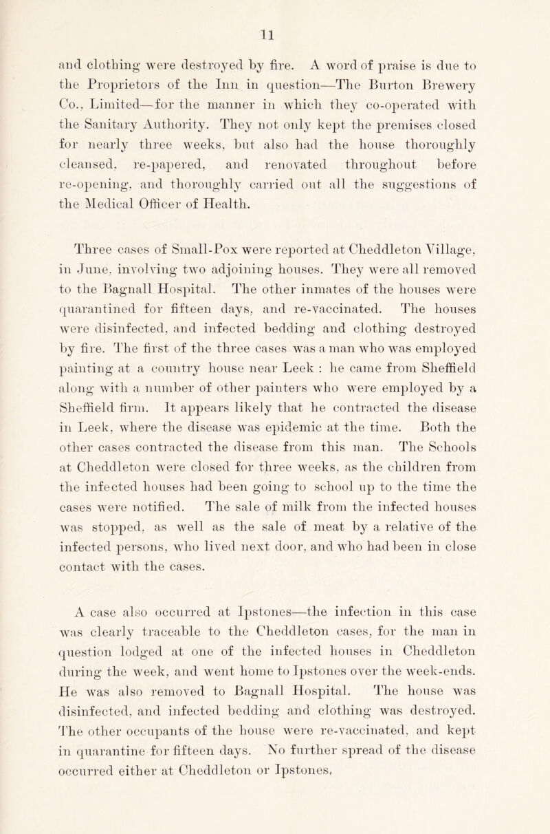 and clothing were destroyed by fire. A word of praise is due to the Proprietors of the Inn in question—The Burton Brewery Co., Limited—for the manner in which they co-operated with the Sanitary Autliority. They not only kept the premises closed for nearly three weeks, but also had the house thoroughly cleansed, re-papered, and renovated throughout before re-opening, and thoroughly carried out all the suggestions of the Medical Officer of Health. Three cases of Small-Pox were reported at Cheddleton Village, in June, involving two adjoining houses. They were all removed to the Bagnall Hospital. The other inmates of the houses were quarantined for fifteen days, and re-vaccinated. The houses were disinfected, and infected bedding and clothing destroyed by fire. The first of the three cases was aman who was employed painting at a country house near Leek : he came from Sheffield along with a number of other painters who were employed by a Sheffield firm. It appears likely that he contracted the disease in Leek, where the disease was epidemic at the time. Both the other cases contacted the disease from this man. The Schools at Cheddleton were closed for three weeks, as the children from the infected houses had been going to school up to the time the cases were notified. The sale of milk from the infected houses was stopped, as well as the sale of meat by a relative of the infected persons, who lived next door, and who had been in close contact with the cases. A case also occurred at Ipstones—the infection in this case Avas clearly traceable to the Cheddleton cases, for the man in question lodged at one of the infected houses in Cheddleton during the week, and went home to Ipstones over the week-ends. He was also removed to Bagnall Hospital. The house was disinfected, and infected bedding and clothing was destroyed. The other occupants of the house were re-vaccinated, and kept in quarantine for fifteen days. No further spread of the disease occurred either at Cheddleton or Ipstones,