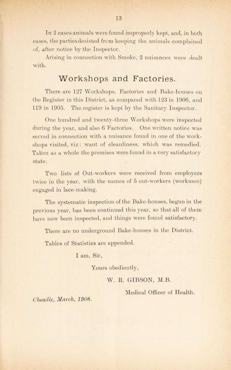 In 2 cases animals were found improperly kept, and, in both cases, the parties desisted from keeping the animals complained of, after notice by the Inspector. Arising in connection with Smoke, 2 nuisances were dealt with. Workshops and Factories. There are 127 Workshops, Factories and Bake-houses oii the Eegister in this District, as compared with 123 in 1906, and 119 in 1905. The register is kept by the Sanitary Inspector. One hundred and twenty-three Workshops were inspected during the year, and also 6 Factories. One written notice was served in connection with a nuisance found in one of the work- shops visited, viz: want of cleanliness, which was remedied. Taken as a whole the premises were found in a very satisfactory state. > Two lists of Out-workers were received from employers twice in the year, with the names of 5 out-workers (workmen) engaged in lace-making. The systematic inspection of the Bake-houses, begun in the previous year, has been continued this year, so that all of them have now been inspected, and things were found satisfactory. There are no underground Bake-houses in the District. Tables of Statistics are appended. I am, Sir, Yours obediently, W. R. GIBSON, M.B. Medical Officer of Health; Cheadle, March, 1908.