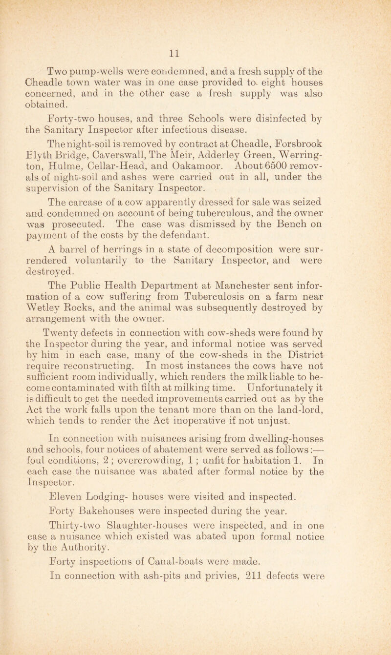 Two pump-wells were condemned, and a fresh supply of the Cheadle town water was in one case provided to- eight houses concerned, and in the other case a fresh supply was also obtained. Forty-two houses, and three Schools were disinfected by the Sanitary Inspector after infectious disease. The night-soil is removed by contract at Cheadle, Forsbrook Elyth Bridge, Caverswall, The iVIeir, Adderley Green, Werring- ton, Hulme, Cellar-Head, and Oakamoor. About 6500 remov- als of night-soil and ashes were carried out in all, under the supervision of the Sanitary Inspector. The carcase of a cow apparently dressed for sale was seized and condemned on account of being tuberculous, and the owner was prosecuted. The case was dismissed by the Bench on payment of the costs by the defendant. A barrel of herrings in a state of decomposition were sur- rendered voluntarily to the Sanitary Inspector, and were destroyed. The Public Health Department at Manchester sent infor- mation of a cow suffering from Tuberculosis on a farm near Wetley Eocks, and the animal w^as subsequently destroyed by arrangement with the owner. Twenty defects in connection with cow-sheds were found by the Inspector during the year, and informal notice was served by him in each case, many of the cow-sheds in the District require reconstructing. In most instances the cows have not sufficient room individually, which renders the milk liable to be- come contaminated wdth tilth at milking time. Unfortunately it is difficult to get the needed improvements carried out as by the Act the wmrk falls upon the tenant more than on the land-lord, wffiich tends to render the Act inoperative if not unjust. In connection with nuisances arising from dwelling-houses and schools, four notices of abatement were served as follows:— foul conditions, 2 ; overcrowding, 1; unfit for habitation 1. In each case the nuisance was abated after formal notice by the Inspector. Eleven Lodging- houses were visited and inspected. Forty Bakehouses were inspected during the year. Thirty-two Slaughter-houses were inspected, and in one case a nuisance which existed was abated upon formal notice by the Authority. Forty inspections of Canal-boats were made. In connection with ash-pits and privies, 211 defects were