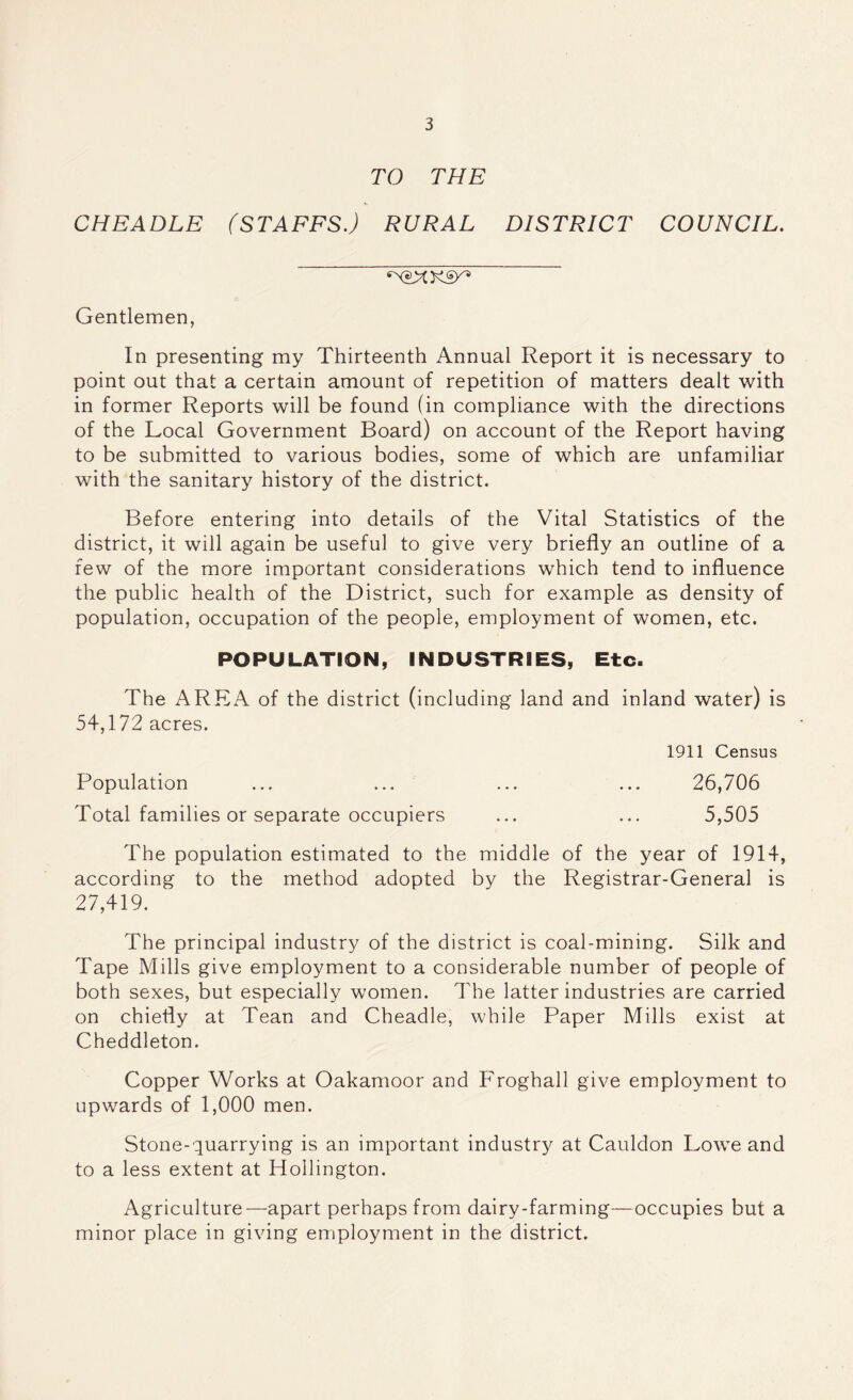 TO THE CHEADLE (STAFFS.) RURAL DISTRICT COUNCIL. Gentlemen, In presenting my Thirteenth Annual Report it is necessary to point out that a certain amount of repetition of matters dealt with in former Reports will be found (in compliance with the directions of the Local Government Board) on account of the Report having to be submitted to various bodies, some of which are unfamiliar with the sanitary history of the district. Before entering into details of the Vital Statistics of the district, it will again be useful to give very briefly an outline of a few of the more important considerations which tend to influence the public health of the District, such for example as density of population, occupation of the people, employment of women, etc. POPULATION, INDUSTRIES, Etc. The AREA of the district (including land and inland water) is 54,172 acres. 1911 Census Population ... ... ... ... 26,706 Total families or separate occupiers ... ... 5,505 The population estimated to the middle of the year of 1914, according to the method adopted by the Registrar-General is 27,419. The principal industry of the district is coal-mining. Silk and Tape Mills give employment to a considerable number of people of both sexes, but especially women. The latter industries are carried on chiefly at Tean and Cheadle, while Paper Mills exist at Cheddleton. Copper Works at Oakamoor and Froghall give employment to upwards of 1,000 men. Stone-quarrying is an important industry at Cauldon Lowe and to a less extent at Hollington. Agriculture—apart perhaps from dairy-farming—occupies but a minor place in giving employment in the district.