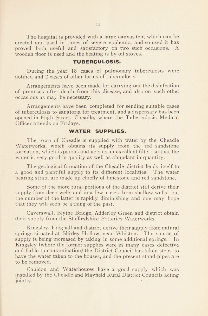 The hospital is provided with a large canvas tent which can be erected and used in times of severe epidemic, and so used it has proved both useful and satisfactory on two such occasions. A wooden floor is used and the heating is by oil stoves. TUBERCULOSIS. During the year 18 cases of pulmonary tuberculosis were notified and 2 cases of other forms of tuberculosis. Arrangements have been made for carrying out the disinfection of premises after death from this disease, and also on such other occasions as may be necessary. Arrangements have been completed for sending suitable cases of tuberculosis to sanatoria for treatment, and a dispensary has been opened in High Street, Cheadle, where the Tuberculosis Medical Officer attends on Fridays. WATER SUPPLIES. The town of Cheadle is supplied with water by the Cheadle Waterworks, which obtains its supply from the red sandstone formation, which is porous and acts as an excellent filter, so that the water is very good in quality as well as abundant in quantity. The geological formation of the Cheadle district lends itself to a good and plentiful supply to its diffierent localities. The water bearing strata are made up chiefly of limestone and red sandstone. Some of the more rural portions of the district still derive their supply from deep wells and in a few cases from shallow wells, but the number of the latter is rapidly diminishing and one may hope that they will soon be a thing of the past. Caverswall, Blythe Bridge, Adderley Green and district obtain their supply from the Staffordshire Potteries Waterworks. Kingsley, Froghall and district derive their supply from natural springs situated at Shirley Hollow, near Whiston. The source of supply is being increased by taking in some additional springs. In Kingsley (where the former supplies were in many cases defective and liable to contamination) the District Council has taken steps to have the water taken to the houses, and the present stand-pipes are to be removed. Cauldon and Waterhouses have a good supply which was installed by the Cheadle and Mayfield Rural District Councils acting jointly.