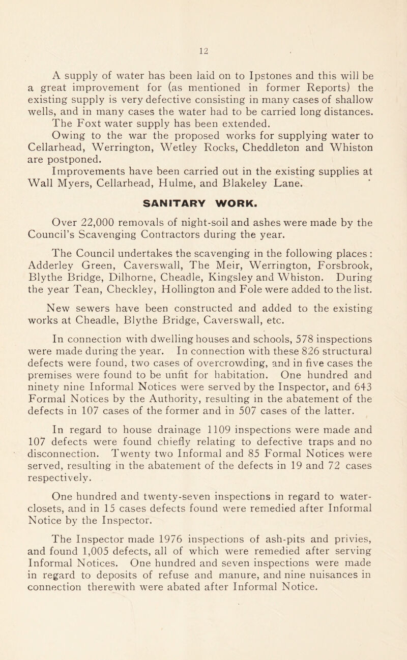 A supply of water has been laid on to Ipstones and this will be a great improvement for (as mentioned in former Reports) the existing supply is very defective consisting in many cases of shallow wells, and in many cases the water had to be carried long distances. The Foxt water supply has been extended. Owing to the war the proposed works for supplying water to Cellarhead, Werrington, Wetley Rocks, Cheddleton and Whiston are postponed. Improvements have been carried out in the existing supplies at Wall Myers, Cellarhead, Hulme, and Blakeley Lane. SANITARY WORK. Over 22,000 removals of night-soil and ashes were made by the Council’s Scavenging Contractors during the year. The Council undertakes the scavenging in the following places : Adderley Green, Caverswall, The Meir, Werrington, Forsbrook, Blythe Bridge, Dilhorne, Cheadle, Kingsley and Whiston. During the year Tean, Checkley, Hollington and Foie were added to the list. New sewers have been constructed and added to the existing works at Cheadle, Blythe Bridge, Caverswall, etc. In connection with dwelling houses and schools, 578 inspections were made during the year. In connection with these 826 structural defects were found, two cases of overcrowding, and in five cases the premises were found to be unfit for habitation. One hundred and ninety nine Informal Notices were served by the Inspector, and 643 Formal Notices by the Authority, resulting in the abatement of the defects in 107 cases of the former and in 507 cases of the latter. In regard to house drainage 1109 inspections were made and 107 defects were found chiefly relating to defective traps and no disconnection. Twenty two Informal and 85 Formal Notices were served, resulting in the abatement of the defects in 19 and 72 cases respectively. One hundred and twenty-seven inspections in regard to water- closets, and in 15 cases defects found were remedied after Informal Notice by the Inspector. The Inspector made 1976 inspections of ash-pits and privies, and found 1,005 defects, all of which were remedied after serving Informal Notices. One hundred and seven inspections were made in regard to deposits of refuse and manure, and nine nuisances in connection therewith were abated after Informal Notice.