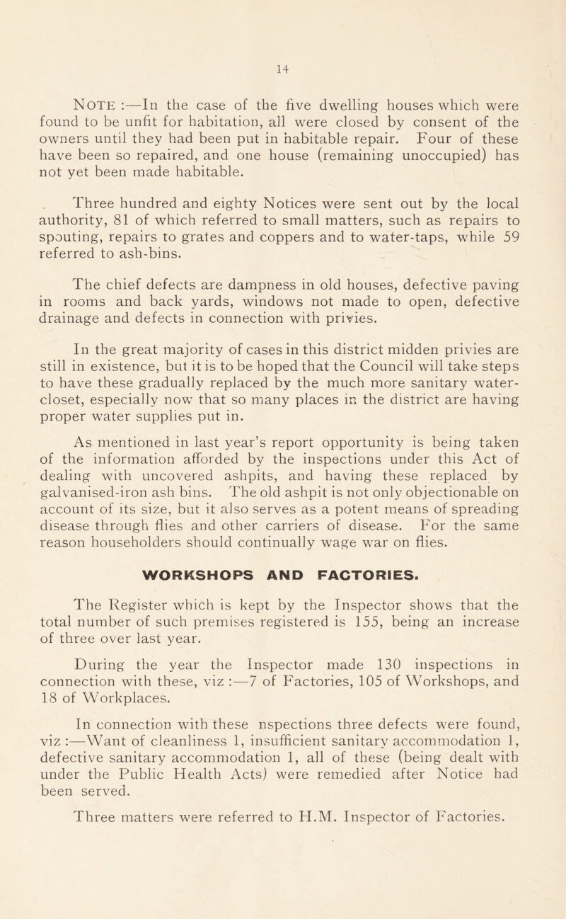 Note :—In the case of the five dwelling houses which were found to be unfit for habitation, all were closed by consent of the owners until they had been put in habitable repair. Four of these have been so repaired, and one house (remaining unoccupied) has not yet been made habitable. Three hundred and eighty Notices were sent out by the local authority, 81 of which referred to small matters, such as repairs to spouting, repairs to grates and coppers and to water-taps, while 59 referred to ash-bins. The chief defects are dampness in old houses, defective paving in rooms and back yards, windows not made to open, defective drainage and defects in connection with privies. In the great majority of cases in this district midden privies are still in existence, but it is to be hoped that the Council will take steps to have these gradually replaced by the much more sanitary water- closet, especially now that so many places in the district are having proper water supplies put in. As mentioned in last year’s report opportunity is being taken of the information afforded by the inspections under this Act of dealing with uncovered ashpits, and having these replaced by galvanised-iron ash bins. The old ashpit is not only objectionable on account of its size, but it also serves as a potent means of spreading disease through flies and other carriers of disease. For the same reason householders should continually wage war on flies. WORKSHOPS AND FACTORIES. The Register which is kept by the Inspector shows that the total number of such premises registered is 155, being an increase of three over last year. During the year the Inspector made 130 inspections in connection with these, viz 7 of Factories, 105 of Workshops, and 18 of Workplaces. In connection with these nspections three defects were found, viz Want of cleanliness 1, insufficient sanitary accommodation 1, defective sanitary accommodation 1, all of these (being dealt with under the Public Health Acts) were remedied after Notice had been served. Three matters were referred to H.M. Inspector of Factories.