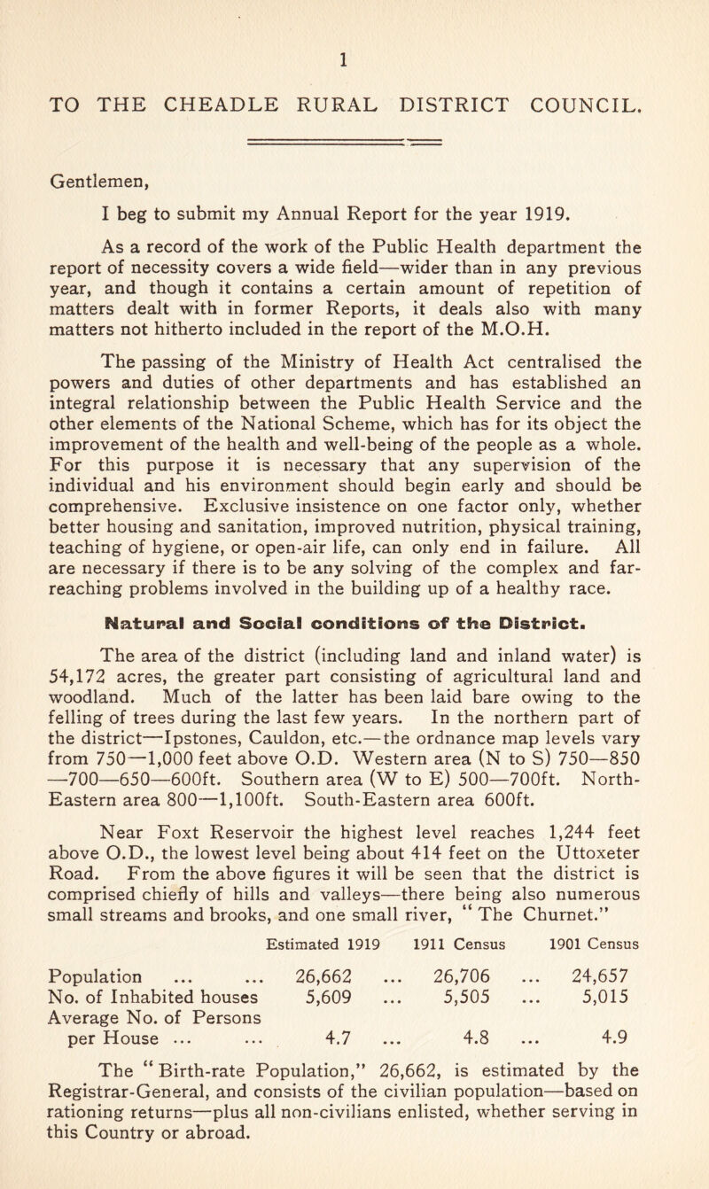 TO THE CHEADLE RURAL DISTRICT COUNCIL, Gentlemen, I beg to submit my Annual Report for the year 1919. As a record of the work of the Public Health department the report of necessity covers a wide field—wider than in any previous year, and though it contains a certain amount of repetition of matters dealt with in former Reports, it deals also with many matters not hitherto included in the report of the M.O.H. The passing of the Ministry of Health Act centralised the powers and duties of other departments and has established an integral relationship between the Public Health Service and the other elements of the National Scheme, which has for its object the improvement of the health and well-being of the people as a whole. For this purpose it is necessary that any supervision of the individual and his environment should begin early and should be comprehensive. Exclusive insistence on one factor only, whether better housing and sanitation, improved nutrition, physical training, teaching of hygiene, or open-air life, can only end in failure. All are necessary if there is to be any solving of the complex and far- reaching problems involved in the building up of a healthy race. NatuB^al and Social conditions of the District. The area of the district (including land and inland water) is 54,172 acres, the greater part consisting of agricultural land and woodland. Much of the latter has been laid bare owing to the felling of trees during the last few years. In the northern part of the district—Ipstones, Cauldon, etc.—the ordnance map levels vary from 750—1,000 feet above O.D. Western area (N to S) 750—850 —700—650—600ft. Southern area (W to E) 500—700ft. North- Eastern area 800—1,100ft. South-Eastern area 600ft. Near Foxt Reservoir the highest level reaches 1,244 feet above O.D., the lowest level being about 414 feet on the Uttoxeter Road. From the above figures it will be seen that the district is comprised chiefly of hills and valleys—there being also numerous small streams and brooks, and one small river, “ The Churnet.” Estimated 1919 1911 Census 1901 Census Population ... ... 26,662 ... 26,706 ... 24,657 No. of Inhabited houses 5,609 ... 5,505 ... 5,015 Average No. of Persons per House ... ... 4.7 ... 4.8 ... 4.9 The “Birth-rate Population,” 26,662, is estimated by the Registrar-General, and consists of the civilian population—based on rationing returns—plus all non-civilians enlisted, whether serving in this Country or abroad.