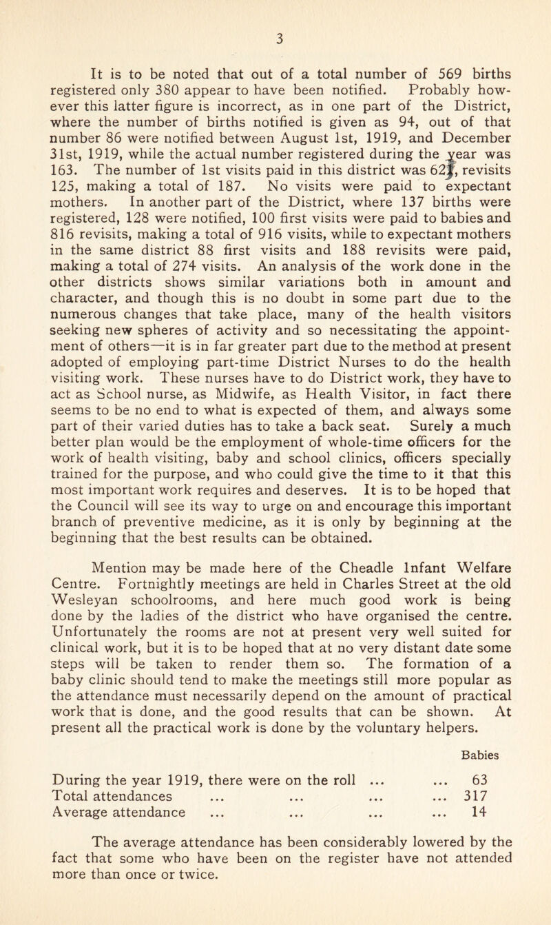 It is to be noted that out of a total number of 569 births registered only 380 appear to have been notified. Probably how- ever this latter figure is incorrect, as in one part of the District, where the number of births notified is given as 94, out of that number 86 were notified between August 1st, 1919, and December 31st, 1919, while the actual number registered during the vear was 163. The number of 1st visits paid in this district was 62j, revisits 125, making a total of 187. No visits were paid to expectant mothers. In another part of the District, where 137 births were registered, 128 were notified, 100 first visits were paid to babies and 816 revisits, making a total of 916 visits, while to expectant mothers in the same district 88 first visits and 188 revisits were paid, making a total of 274 visits. An analysis of the work done in the other districts shows similar variations both in amount and character, and though this is no doubt in some part due to the numerous changes that take place, many of the health visitors seeking new spheres of activity and so necessitating the appoint- ment of others—it is in far greater part due to the method at present adopted of employing part-time District Nurses to do the health visiting work. These nurses have to do District work, they have to act as School nurse, as Midwife, as Health Visitor, in fact there seems to be no end to what is expected of them, and always some part of their varied duties has to take a back seat. Surely a much better plan would be the employment of whole-time officers for the work of health visiting, baby and school clinics, officers specially trained for the purpose, and who could give the time to it that this most important work requires and deserves. It is to be hoped that the Council will see its way to urge on and encourage this important branch of preventive medicine, as it is only by beginning at the beginning that the best results can be obtained. Mention may be made here of the Cheadle Infant Welfare Centre. Fortnightly meetings are held in Charles Street at the old Wesleyan schoolrooms, and here much good work is being done by the ladies of the district who have organised the centre. Unfortunately the rooms are not at present very well suited for clinical work, but it is to be hoped that at no very distant date some steps will be taken to render them so. The formation of a baby clinic should tend to make the meetings still more popular as the attendance must necessarily depend on the amount of practical work that is done, and the good results that can be shown. At present all the practical work is done by the voluntary helpers. Babies During the year 1919, there were on the roll ... ... 63 Total attendances ... ... ... ... 317 Average attendance ... ... ... ... 14 The average attendance has been considerably lowered by the fact that some who have been on the register have not attended more than once or twice.