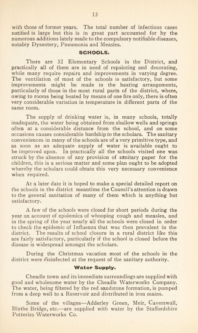 with those of former years. The total number of infectious cases notified is large but this is in great part accounted for by the numerous additions lately made to the compulsory notifiable diseases, notably Dysentery, Pneumonia and Measles. SCHOOLS. There are 32 Elementary Schools in the District, and practically all of them are in need of repainting and decorating, while many require repairs and improvements in varying degree. The ventilation of most of the schools is satisfactory, but some improvements might be made in the heating arrangements, particularly of those in the most rural parts of the district, where, owing to rooms being heated by means of one fire only, there is often very considerable variation in temperature in different parts of the same room. The supply of drinking water is, in many schools, totally inadequate, the water being obtained from shallow wells and springs often at a considerable distance from the school, and on some occasions causes considerable hardship to the scholars. The sanitary conveniences in many of the schools are of a very primitive type, and as soon as an adequate supply of water is available ought to be improved upon. In practically all the schools visited one was struck by the absence of any provision of sanitary paper for the children, this is a serious matter and some plan ought to be adopted whereby the scholars could obtain this very necessary convenience when required. At a later date it is hoped to make a special detailed report on the schools in the district meantime the Council’s attention is drawn to the general sanitation of many of them which is anything but satisfactory. A few of the schools were closed for short periods during the year on account of epidemics of whooping cough and measles, and in the spring of the year nearly all the schools were closed in order to check the epidemic of Influenza that was then prevalent in the district. The results of school closure in a rural district like this are fairly satisfactory, particularly if the school is closed before the disease is widespread amongst the scholars. During the Christmas vacation most of the schools in the district were disinfected at the request of the sanitary authority. Water Supply. Cheadle town and its immediate surroundings are supplied with good and wholesome water by the Cheadle Waterworks Company. The water, being filtered by the red sandstone formation, is pumped from a deep well to a Reservoir and distributed in iron mains. Some of the villages—Adderley Green, Meir, Caverswall, Blythe Bridge, etc.—are supplied with water by the Staffordshire Potteries Waterworks Co.