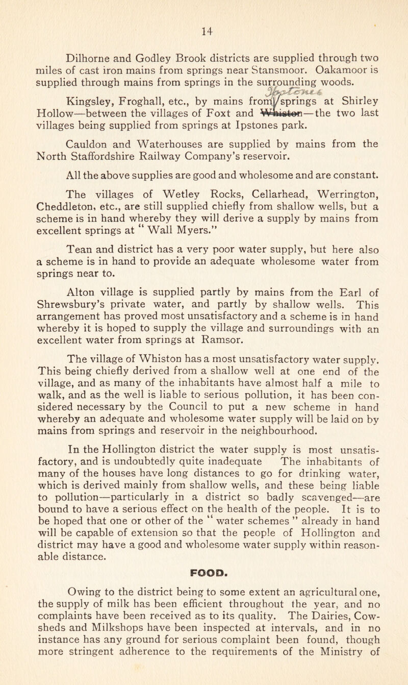 Dilhorne and Godley Brook districts are supplied through two miles of cast iron mains from springs near Stansmoor. Oakamoor is supplied through mains from springs in the surrounding woods. Kingsley, Froghall, etc., by mains fromlAsprings at Shirley Hollow—between the villages of Foxt and Wtiipton—the two last villages being supplied from springs at Ipstones park. Cauldon and Waterhouses are supplied by mains from the North Staffordshire Railway Company’s reservoir. All the above supplies are good and wholesome and are constant. The villages of Wetley Rocks, Cellarhead, Werrington, Cheddleton, etc., are still supplied chiefly from shallow wells, but a scheme is in hand whereby they will derive a supply by mains from excellent springs at “ Wall Myers.” Tean and district has a very poor water supply, but here also a scheme is in hand to provide an adequate wholesome water from springs near to. Alton village is supplied partly by mains from the Earl of Shrewsbury’s private water, and partly by shallow wells. This arrangement has proved most unsatisfactory and a scheme is in hand whereby it is hoped to supply the village and surroundings with an excellent water from springs at Ramsor. The village of Whiston has a most unsatisfactory water supply. This being chiefly derived from a shallow well at one end of the village, and as many of the inhabitants have almost half a mile to walk, and as the well is liable to serious pollution, it has been con- sidered necessary by the Council to put a new scheme in hand whereby an adequate and wholesome water supply will be laid on by mains from springs and reservoir in the neighbourhood. In the Hollington district the water supply is most unsatis- factory, and is undoubtedly quite inadequate The inhabitants of many of the houses have long distances to go for drinking water, which is derived mainly from shallow wells, and these being liable to pollution—particularly in a district so badly scavenged—are bound to have a serious effect on the health of the people. It is to be hoped that one or other of the “ water schemes ” already in hand will be capable of extension so that the people of Hollington and district may have a good and wholesome water supply within reason- able distance. FOOD. Owing to the district being to some extent an agricultural one, the supply of milk has been efficient throughout the year, and no complaints have been received as to its quality. The Dairies, Cow- sheds and Milkshops have been inspected at intervals, and in no instance has any ground for serious complaint been found, though more stringent adherence to the requirements of the Ministry of