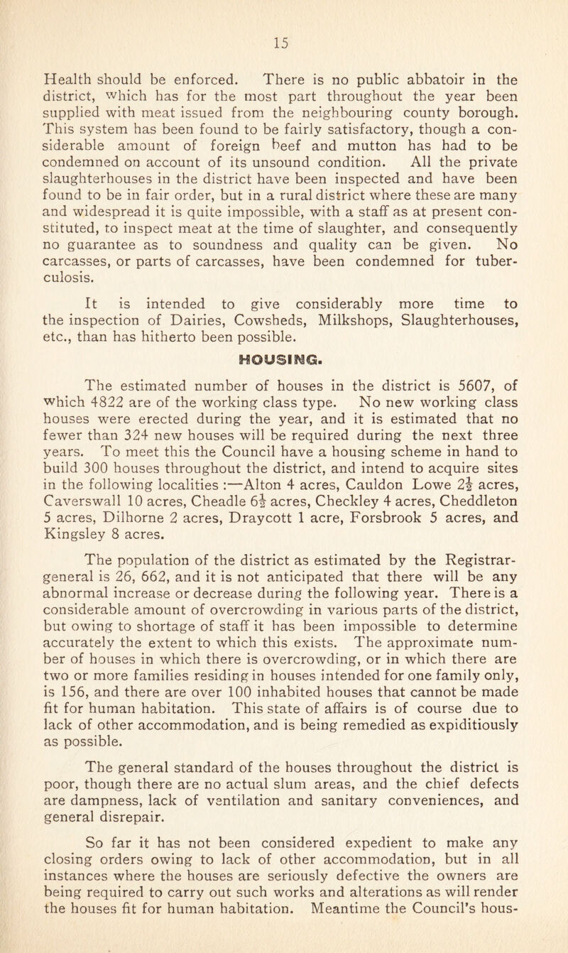 Health should be enforced. There is no public abbatoir in the district, which has for the most part throughout the year been supplied with meat issued from the neighbouring county borough. This system has been found to be fairly satisfactory, though a con- siderable amount of foreign beef and mutton has had to be condemned on account of its unsound condition. All the private slaughterhouses in the district have been inspected and have been found to be in fair order, but in a rural district where these are many and widespread it is quite impossible, with a staff as at present con- stituted, to inspect meat at the time of slaughter, and consequently no guarantee as to soundness and quality can be given. No carcasses, or parts of carcasses, have been condemned for tuber- culosis. It is intended to give considerably more time to the inspection of Dairies, Cowsheds, Milkshops, Slaughterhouses, etc., than has hitherto been possible. HOUSmQ. The estimated number of houses in the district is 5607, of which 4822 are of the working class type. No new working class houses were erected during the year, and it is estimated that no fewer than 324 new houses will be required during the next three years. To meet this the Council have a housing scheme in hand to build 300 houses throughout the district, and intend to acquire sites in the following localities :—Alton 4 acres, Cauldon Lowe 2i acres, Caverswall 10 acres, Cheadle 64 acres, Checkley 4 acres, Cheddleton 5 acres, Dilhorne 2 acres, Draycott 1 acre, Forsbrook 5 acres, and Kingsley 8 acres. The population of the district as estimated by the Registrar- general is 26, 662, and it is not anticipated that there will be any abnormal increase or decrease during the following year. There is a considerable amount of overcrowding in various parts of the district, but owing to shortage of staff it has been impossible to determine accurately the extent to which this exists. The approximate num- ber of houses in which there is overcrowding, or in which there are two or more families residing in houses intended for one family only, is 156, and there are over 100 inhabited houses that cannot be made fit for human habitation. This state of affairs is of course due to lack of other accommodation, and is being remedied as expiditiously as possible. The general standard of the houses throughout the district is poor, though there are no actual slum areas, and the chief defects are dampness, lack of ventilation and sanitary conveniences, and general disrepair. So far it has not been considered expedient to make any closing orders owing to lack of other accommodation, but in all instances where the houses are seriously defective the owners are being required to carry out such works and alterations as will render the houses fit for human habitation. Meantime the Council’s hous-