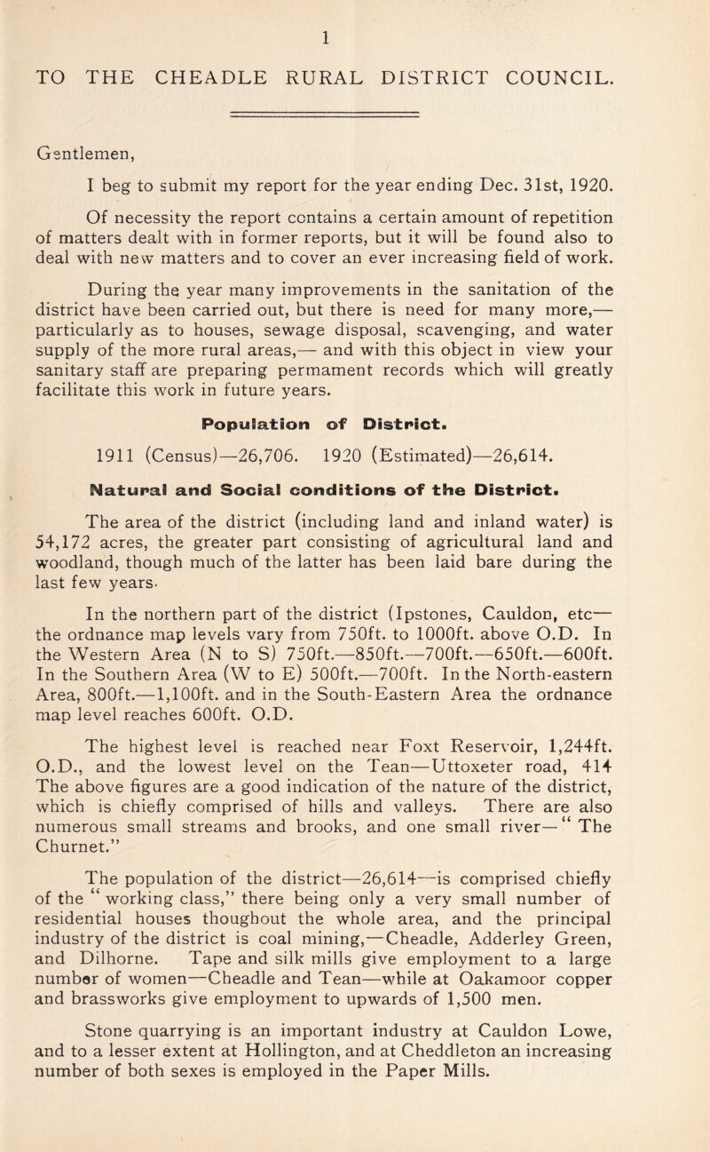 TO THE CHEADLE RURAL DISTRICT COUNCIL. Gentlemen, I beg to submit my report for the year ending Dec, 31st, 1920. Of necessity the report contains a certain amount of repetition of matters dealt with in former reports, but it will be found also to deal with new matters and to cover an ever increasing field of work. During the year many improvements in the sanitation of the district have been carried out, but there is need for many more,— particularly as to houses, sewage disposal, scavenging, and water supply of the more rural areas,— and with this object in view your sanitary staff are preparing permament records which will greatly facilitate this work in future years. PopuSe.tion of District. 1911 (Census)—26,706. 1920 (Estimated)—26,614. Naturai and Social conditions of the District. The area of the district (including land and inland water) is 54,172 acres, the greater part consisting of agricultural land and woodland, though much of the latter has been laid bare during the last few years. In the northern part of the district (Ipstones, Cauldon, etc— the ordnance map levels vary from 750ft. to 1000ft. above O.D. In the Western Area (N to S) 750ft.—850ft.—700ft.—650ft.—600ft. In the Southern Area (W to E) 500ft.—700ft. In the North-eastern Area, 800ft.—1,100ft. and in the South-Eastern Area the ordnance map level reaches 600ft. O.D. The highest level is reached near Foxt Reservoir, 1,244ft. O.D., and the lowest level on the Tean—Uttoxeter road, 414 The above figures are a good indication of the nature of the district, which is chiefly comprised of hills and valleys. There are also numerous small streams and brooks, and one small river— ‘ The Churnet.” The population of the district—26,614—is comprised chiefly of the ‘ working class,” there being only a very small number of residential houses thoughout the whole area, and the principal industry of the district is coal mining,—Cheadle, Adderley Green, and Dilhorne. Tape and silk mills give employment to a large number of women—Cheadle and Tean—while at Oakamoor copper and brassworks give employment to upwards of 1,500 men. Stone quarrying is an important industry at Cauldon Lowe, and to a lesser extent at Hollington, and at Cheddleton an increasing number of both sexes is employed in the Paper Mills.