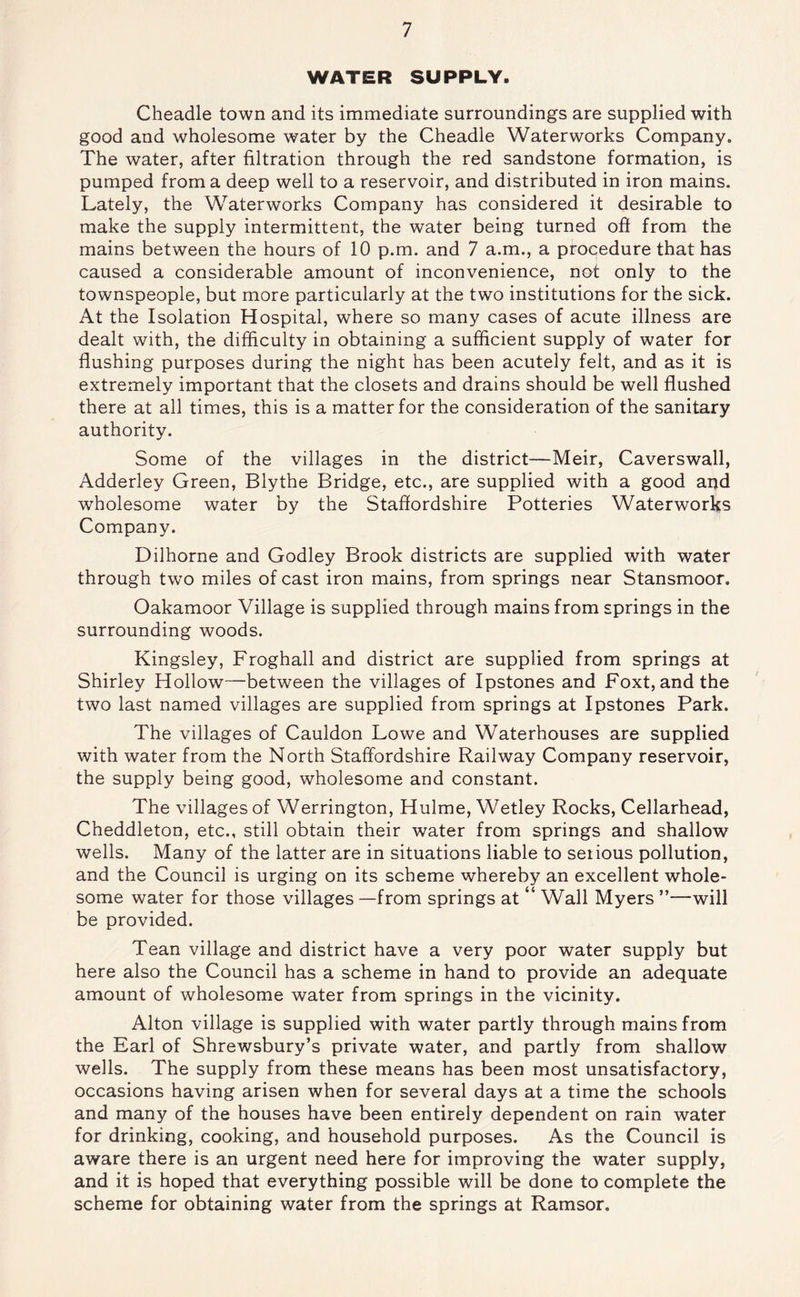 WATER SUPPLY. Cheadle town and its immediate surroundings are supplied with good and wholesome water by the Cheadle Waterworks Company. The water, after filtration through the red sandstone formation, is pumped from a deep well to a reservoir, and distributed in iron mains. Lately, the Waterworks Company has considered it desirable to make the supply intermittent, the water being turned oft from the mains between the hours of 10 p.m. and 7 a.m., a procedure that has caused a considerable amount of inconvenience, not only to the townspeople, but more particularly at the two institutions for the sick. At the Isolation Hospital, where so many cases of acute illness are dealt with, the difficulty in obtaining a sufficient supply of water for flushing purposes during the night has been acutely felt, and as it is extremely important that the closets and drains should be well flushed there at all times, this is a matter for the consideration of the sanitary authority. Some of the villages in the district—Meir, Caverswall, Adderley Green, Blythe Bridge, etc., are supplied with a good and wholesome water by the Staffordshire Potteries Waterworks Company. Dilhorne and Godley Brook districts are supplied with water through two miles of cast iron mains, from springs near Stansmoor. Oakamoor Village is supplied through mains from springs in the surrounding woods. Kingsley, Froghall and district are supplied from springs at Shirley Hollow—between the villages of Ipstones and Foxt, andthe two last named villages are supplied from springs at Ipstones Park. The villages of Cauldon Lowe and Waterhouses are supplied with water from the North Staffordshire Railway Company reservoir, the supply being good, wholesome and constant. The villages of Werrington, Hulme, Wetley Rocks, Cellarhead, Cheddleton, etc., still obtain their water from springs and shallow wells. Many of the latter are in situations liable to serious pollution, and the Council is urging on its scheme whereby an excellent whole- some water for those villages —from springs at “ Wall Myers ”—will be provided. Tean village and district have a very poor water supply but here also the Council has a scheme in hand to provide an adequate amount of wholesome water from springs in the vicinity. Alton village is supplied with water partly through mains from the Earl of Shrewsbury’s private water, and partly from shallow wells. The supply from these means has been most unsatisfactory, occasions having arisen when for several days at a time the schools and many of the houses have been entirely dependent on rain water for drinking, cooking, and household purposes. As the Council is aware there is an urgent need here for improving the water supply, and it is hoped that everything possible will be done to complete the scheme for obtaining water from the springs at Ramsor.