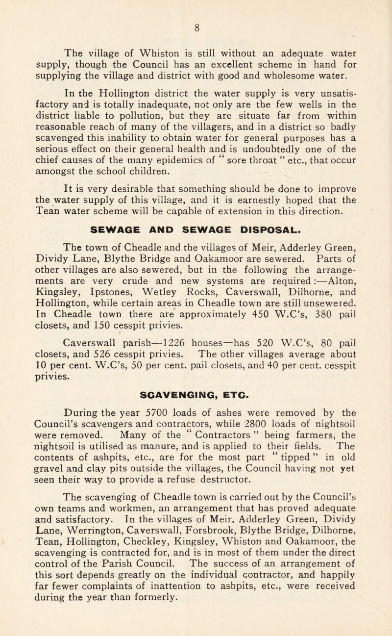 The village of Whiston is still without an adequate water supply, though the Council has an excellent scheme in hand for supplying the village and district with good and wholesome water. In the Hollington district the water supply is very unsatis- factory and is totally inadequate, not only are the few wells in the district liable to pollution, but they are situate far from within reasonable reach of many of the villagers, and in a district so badly scavenged this inability to obtain water for general purposes has a serious effect on their general health and is undoubtedly one of the chief causes of the many epidemics of “ sore throat ” etc., that occur amongst the school children. It is very desirable that something should be done to improve the water supply of this village, and it is earnestly hoped that the Tean water scheme will be capable of extension in this direction. SEWAGE AND SEWAGE DISPOSAL. The town of Cheadle and the villages of Meir, Adderley Green, Dividy Lane, Blythe Bridge and Oakamoor are sewered. Parts of other villages are also sewered, but in the following the arrange- ments are very crude and new systems are required:—Alton, Kingsley, Ipstones, Wetley Rocks, Caverswall, Dilhorne, and Hollington, while certain areas in Cheadle town are still unsewered. In Cheadle town there are approximately 450 W.C’s, 380 pail closets, and 150 cesspit privies. Caverswall parish—1226 houses—has 520 W.C’s, 80 pail closets, and 526 cesspit privies. The other villages average about 10 per cent. W.C’s, 50 per cent, pail closets, and 40 per cent, cesspit privies. SCAVENGING, ETC. During the year 5700 loads of ashes were removed by the Council’s scavengers and contractors, while 2800 loads of nightsoil were removed. Many of the “ Contractors ” being farmers, the nightsoil is utilised as manure, and is applied to their fields. The contents of ashpits, etc., are for the most part “ tipped ” in old gravel and clay pits outside the villages, the Council having not yet seen their way to provide a refuse destructor. The scavenging of Cheadle town is carried out by the Council’s own teams and workmen, an arrangement that has proved adequate and satisfactory. In the villages of Meir, Adderley Green, Dividy Lane, Werrington, Caverswall, Forsbrook, Blythe Bridge, Dilhorne, Tean, Hollington, Checkley, Kingsley, Whiston and Oakamoor, the scavenging is contracted for, and is in most of them under the direct control of the Parish Council. The success of an arrangement of this sort depends greatly on the individual contractor, and happily far fewer complaints of inattention to ashpits, etc., were received during the year than formerly.