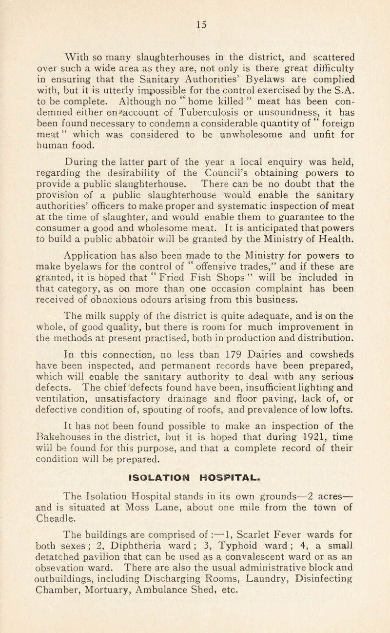 With so many slaughterhouses in the district, and scattered over such a wide area as they are, not only is there great difficulty in ensuring that the Sanitary Authorities’ Byelaws are complied with, but it is utterly impossible for the control exercised by the S.A. to be complete. Although no home killed ” meat has been con- demned either on*'^account of Tuberculosis or unsoundness, it has been found necessary to condemn a considerable quantity of “ foreign meat” which was considered to be unwholesome and unfit for human food. During the latter part of the year a local enquiry was held, regarding the desirability of the Council’s obtaining powers to provide a public slaughterhouse. There can be no doubt that the provision of a public slaughterhouse would enable the sanitary authorities’ officers to make proper and systematic inspection of meat at the time of slaughter, and would enable them to guarantee to the consumer a good and wholesome meat. It is anticipated that powers to build a public abbatoir will be granted by the Ministry of Health. Application has also been made to the Ministry for powers to make byelaws for the control of “ offensive trades,” and if these are granted, it is hoped that “Fried Fish Shops” will be included in that category, as on more than one occasion complaint has been received of obnoxious odours arising from this business. The milk supply of the district is quite adequate, and is on the whole, of good quality, but there is room for much improvement in the methods at present practised, both in production and distribution. In this connection, no less than 179 Dairies and cowsheds have been inspected, and permanent records have been prepared, which will enable the sanitary authority to deal with any serious defects. The chief defects found have been, insufficient lighting and ventilation, unsatisfactory drainage and floor paving, lack of, or defective condition of, spouting of roofs, and prevalence of low lofts. It has not been found possible to make an inspection of the Bakehouses in the district, but it is hoped that during 1921, time will be found for this purpose, and that a complete record of their condition will be prepared. ISOLATIOi^ HOSPITAL. The Isolation Hospital stands in its own grounds—2 acres— and is situated at Moss Lane, about one mile from the town of Cheadle. The buildings are comprised of :—1, Scarlet Fever wards for both sexes; 2, Diphtheria ward; 3, Typhoid ward; 4, a small detatched pavilion that can be used as a convalescent ward or as an obsevation ward. There are also the usual administrative block and outbuildings, including Discharging Rooms, Laundry, Disinfecting Chamber, Mortuary, Ambulance Shed, etc.