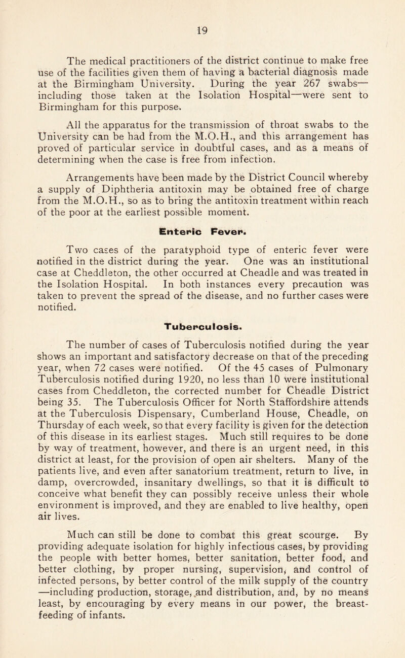 The medical practitioners of the district continue to make free use of the facilities given them of having a bacterial diagnosis made at the Birmingham University. During the year 267 swabs— including those taken at the Isolation Hospital—were sent to Birmingham for this purpose. All the apparatus for the transmission of throat swabs to the University can be had from the M.O.H., and this arrangement has proved of particular service in doubtful cases, and as a means of determining when the case is free from infection. Arrangements have been made by the District Council whereby a supply of Diphtheria antitoxin may be obtained free of charge from the M.O.H., so as to bring the antitoxin treatment within reach of the poor at the earliest possible moment. Enteric Fever. Two cases of the paratyphoid type of enteric fever were notified in the district during the year. One was an institutional case at Cheddleton, the other occurred at Cheadle and was treated in the Isolation Hospital. In both instances every precaution was taken to prevent the spread of the disease, and no further cases were notified. T uberculosis. The number of cases of Tuberculosis notified during the year shows an important and satisfactory decrease on that of the preceding year, when 72 cases were notified. Of the 45 cases of Pulmonary Tuberculosis notified during 1920, no less than 10 were institutional cases from Cheddleton, the corrected number for Cheadle District being 35. The Tuberculosis Officer for North Staffordshire attends at the Tuberculosis Dispensary, Cumberland House, Cheadle, on Thursday of each week, so that every facility is given for the detection of this disease in its earliest stages. Much still requites to be done by way of treatment, however, and there is an urgent need, in this district at least, for the provision of open air shelters. Many of the patients live, and even after sanatorium treatment, return to live, in damp, overcrowded, insanitary dwellings, so that it is difficult to conceive what benefit they can possibly receive unless their whole environment is improved, and they are enabled to live healthy, open air lives. Much can still be done to combat this great scourge. By providing adequate isolation for highly infectious cases, by providing the people with better homes, better sanitation, better food, and better clothing, by proper nursing, supervision, and control of infected persons, by better control of the milk supply of the country —including production, storage,,and distribution, and, by no means least, by encouraging by every means in our power, the breast- feeding of infants.