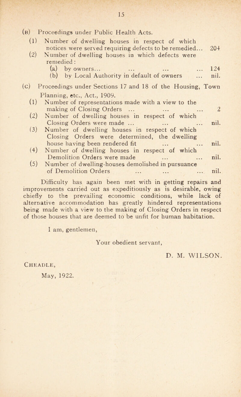 (b) Proceedings under Public Health Acts. (1) Number of d welling houses in respect of which notices were served requiring defects to be remedied... 204 (2) Number of dwelling houses in which defects were remedied : (a) by owners... ... ... ... 124 (b) by Local Authority in default of owners ... nil. (c) Proceedings under Sections 17 and 18 of the Housing, Town Planning, etc., Act., 1909. (1) Number of representations made with a view to the making of Closing Orders ... ... ... 2 (2) Number of dwelling houses in respect of which Closing Orders were made ... ... ... nil. (3) Number of dwelling houses in respect of which Closing Orders were determined, the dwelling house having been rendered fit ... ... nil. (4) Number of dwelling houses in respect of which Demolition Orders were made ... ... nil. (5) Number of dwelling-houses demolished in pursuance of Demolition Orders ... ... ... nil. Difficulty has again been met with in getting repairs and improvements carried out as expeditiously as is desirable, owing chiefly to the prevailing economic conditions, while lack of alternative accommodation has greatly hindered representations being made with a view to the making of Closing Orders in respect of those houses that are deemed to be unfit for human habitation. I am, gentlemen, Your obedient servant, Cheadle, D. M. WILSON. May, 1922.