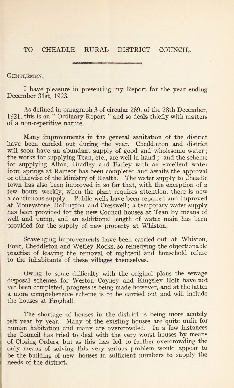 TO CHEADEE RURAE DISTRICT COUNCIE. Gentlemen, I have pleasure in presenting my Report for the year ending December 31st, 1923. As defined in paragraph 3 of circular 269, of the 28th December, 1921, this is an “ Ordinary Report ” and so deals chiefly with matters of a non-repetitive nature. Many improvements in the general sanitation of the district have been carried out during the year. Cheddleton and district will soon have an abundant supply of good and wholesome water; the works for supplying Tean, etc., are well in hand ; and the scheme for supplying Alton, Bradley and Farley with an excellent water from springs at Ramsor has been completed and awaits the approval or otherwise of the Ministry of Health. The water supply to Cheadle town has also been improved in so far that, with the exception of a few hours weekly, when the plant requires attention, there is now a continuous supply. Public wells have been repaired and improved at Moneystone, Hollington and Cresswell; a temporary water supply has been provided for the new Council houses at Tean by means of well and pump, and an additional length of water main has been provided for the supply of new property at Whiston. Scavenging improvements have been carried out at Whiston, Foxt, Cheddleton and Wetley Rocks, so remedying the objectionable practise of leaving the removal of nightsoil and household refuse to the inhabitants of these villages themselves. Owing to some difficulty with the original plans the sewage disposal schemes for Weston Coyney and Kingsley Holt have not yet been completed, progress is being made however, and at the latter a more comprehensive scheme is to be carried out and will include the houses at Froghall. The shortage of houses in the district is being more acutely felt year by year. Many of the existing houses are quite unfit for human habitation and many are overcrowded. In a few instances the Council has tried to deal with the very worst houses by means of Closing Orders, but as this has led to further overcrowding the :> only means of solving this very serious problem would appear to be the building of new houses in sufficient numbers to supply the t needs of the district.