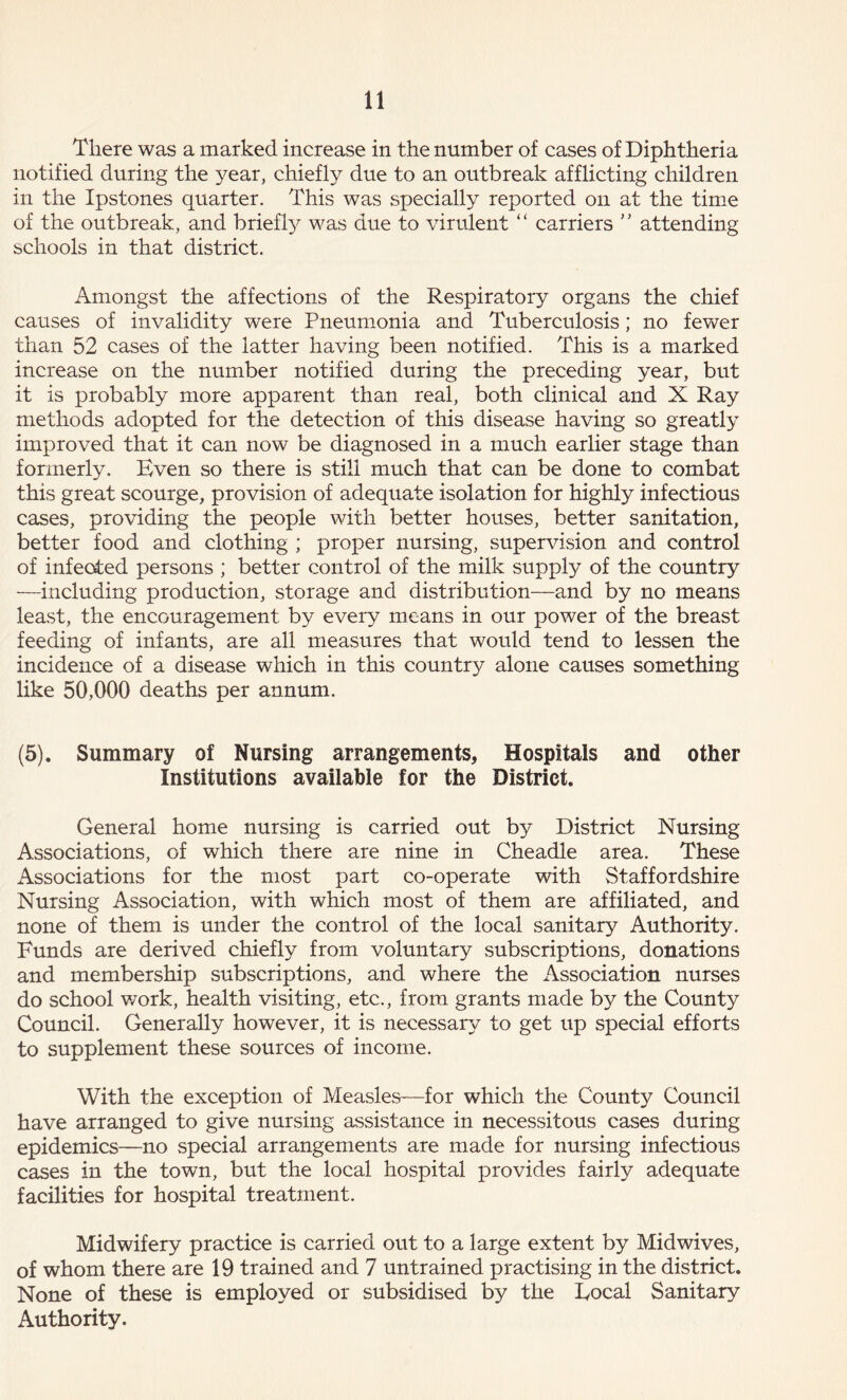 There was a marked increase in the number of cases of Diphtheria notified during the year, chiefly due to an outbreak afflicting children in the Ipstones quarter. This was specially reported on at the time of the outbreak, and brieffy was due to virulent “ carriers ” attending schools in that district. Amongst the affections of the Respiratory organs the chief causes of invalidity were Pneumonia and Tuberculosis; no fewer than 52 cases of the latter having been notified. This is a marked increase on the number notified during the preceding year, but it is probably more apparent than real, both clinical and X Ray methods adopted for the detection of this disease having so greatly improved that it can now be diagnosed in a much earlier stage than formerly. Even so there is still much that can be done to combat this great scourge, provision of adequate isolation for highly infectious cases, providing the people with better houses, better sanitation, better food and clothing ; proper nursing, supervision and control of infected persons ; better control of the milk supply of the country —including production, storage and distribution—and by no means least, the encouragement by every means in our power of the breast feeding of infants, are all measures that would tend to lessen the incidence of a disease which in this country alone causes something like 50,000 deaths per annum. (5). Summary of Nursing arrangements, Hospitals and other Institutions available for the District. General home nursing is carried out by District Nursing Associations, of which there are nine in Cheadle area. These Associations for the most part co-operate with Staffordshire Nursing Association, with which most of them are affiliated, and none of them is under the control of the local sanitary Authority. Funds are derived chiefly from voluntary subscriptions, donations and membership subscriptions, and where the Association nurses do school work, health visiting, etc., from grants made by the County Council. Generally however, it is necessary to get up special efforts to supplement these sources of income. With the exception of Measles—for which the County Council have arranged to give nursing assistance in necessitous cases during epidemics—no special arrangements are made for nursing infectious cases in the town, but the local hospital provides fairly adequate facilities for hospital treatment. Midwifery practice is carried out to a large extent by Midwives, of whom there are 19 trained and 7 untrained practising in the district. None of these is employed or subsidised by the Focal Sanitary Authority.