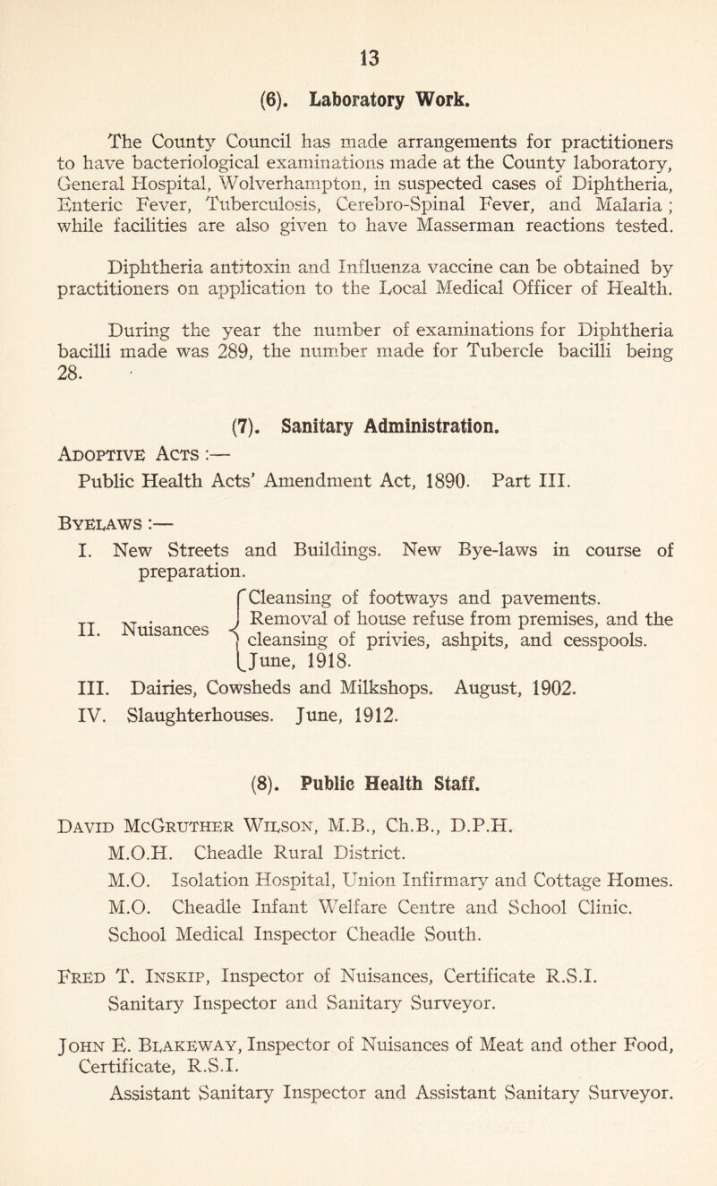 (6). Laboratory Work. The County Council has made arrangements for practitioners to have bacteriological examinations made at the County laboratory, General Hospital, Wolverhampton, in suspected cases of Diphtheria, Enteric Fever, Tuberculosis, Cerebro-Spinal Fever, and Malaria; while facilities are also given to have Masserman reactions tested. Diphtheria antitoxin and Influenza vaccine can be obtained by practitioners on application to the Focal Medical Officer of Health. During the year the number of examinations for Diphtheria bacilli made was 289, the number made for Tubercle bacilli being 28. (7). Sanitary Administration. Adoptive Acts :— Public Health Acts’ Amendment Act, 1890. Part III. Byeraws :— II. New Streets and Buildings. New Bye-laws in course of preparation. f Cleansing of footways and pavements. AT • J Removal of house refuse from premises, and the ] cleansing of privies, ashpits, and cesspools. I^June, 1918. III. Dairies, Cowsheds and Milkshops. August, 1902. IV. Slaughterhouses. June, 1912. (8). Public Health Staff. David McGruther Wirson, M.B., Ch.B., D.P.H. M.O.H. Cheadle Rural District. M.O. Isolation Hospital, Union Infirmary and Cottage Homes. M.O. Cheadle Infant Welfare Centre and School Clinic. School Medical Inspector Cheadle South. Fred T. Inskip, Inspector of Nuisances, Certificate R.S.I. Sanitary Inspector and Sanitary Surveyor. John E. Brakeway, Inspector of Nuisances of Meat and other Food, Certificate, R.S.I. Assistant Sanitary Inspector and Assistant Sanitary Surveyor.